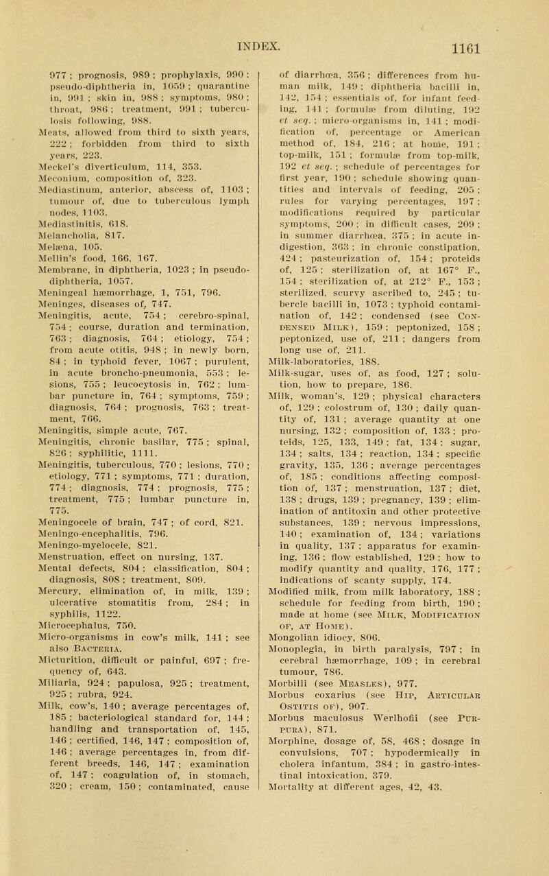 077 : prognosis, 9S0 ; prophylaxis, 000 : ps('iido-dii)litht'ria in, 1050 ; quarantine in, 001 ; skin in, 988: symptoms, 080; throat, 08(;; treatment, 001 ; tubercu- losis following, 088. Meats, allowed from third to sixth years, 22:i ; forbidden from third to sixth years, 223. Meckel's diverticulum, 114, 353. Meconium, composition of, 323. .Mediastinum, anterior, abscess of, 1103; tumour of, due to tuberculous lymph nodes, 1103. Mediastinitis, 018. Melancholia, 817. Melffina, 105. Mellin's food, 100, 107. Membrane, in diphtheria, 1023 ; in pseudo- diphtheria, 1057. Meningeal ha?morrhage, 1, 751, 796. Meninges, diseases of, 747. Meningitis, acute, 754 ; cerebro-spinal, 754 ; course, duration and termination, 763 ; diagnosis, 764 ; etiology, 754 ; from acute otitis, 948 ; in newly born, 84 ; in typhoid fever, 1067 ; purulent, in acute broncho-pneumonia, 553 : le- sions, 755 ; leucocytosis in, 762 ; lum- bar puncture in, 764 ; symptoms, 759 ; diagnosis, 764 ; prognosis, 763 ; treat- ment, 766. Meningitis, simple acute, 767. Meningitis, chronic basilar, 775 ; spinal, 826; syphilitic, 1111. Meningitis, tubercvilous, 770 ; lesions, 770 ; etiology, 771 ; symptoms, 771 ; duration, 774 ; diagnosis, 774 ; prognosis, 775 ; treatment, 775 ; lumbar puncture in, 775. Meningocele of brain, 747; of cord, 821. Meningo-encephalitis, 796. Meningo-myelocele, 821. Mensti'uation, effect on nursing, 137. Mental defects, 804 ; classification, 804 ; diagnosis, 808 ; treatment, 809. Mercury, elimination of, in milk, 130 ; ulcerative stomatitis from, 284; in syphilis, 1122. Microcephalus, 750. Micro-organisms in cow's milk, 141 ; see also Bacteria. Micturition, difficult or painful, 607 ; fre- quency of, 643. Miliaria, 924; papulosa, 925; treatment, 925 ; rubra, 924. Milk, cow's, 140 ; average percentages of, 185: bacteriological standard for, 144; handling and transportation of, 145, 146 ; certified, 146, 147 ; composition of, 146; average percentages in, from dif- ferent breeds, 146, 147 ; examination of, 147; coagulation of, in stomach, 320; cream, 150; contaminated, cause of diarrhoea, 356 ; differences from hu- man milk, 149; diphtheria bacilli in, 142, 154 ; essentials of, for infant feed- ing, 141 ; formuliJB from diluting, 102 It Dcq. ; micro-organisms in, 141 ; modi- fication of, percentage or American method of, 184, 216; at home, 191; top-milk, 151 ; formulie from top-milk, 102 ct scq. ; schedule of percentages for first year, 190; schedule showing quan- tities and intervals of feeding, 205 ; rules for varying percentages, 197; modifications I'ecpiired by particular symptoms, 200 ; in difficult cases, 209 ; in summer diarrhtea, 375 ; in acute in- digestion, 363 ; in chronic constipation, 424 ; pasteurization of, 154 ; proteids of, 125 ; sterilization of, at 167° F., 154; sterilization of, at 212° F., 153; sterilized, scurvy ascribed to, 245 ; tu- bercle bacilli in, 1073 ; typhoid contami- nation of, 142 ; condensed (see Con- densed Milk), 150: peptonized, 158; peptonized, use of, 211 ; dangers from long use of, 211. Milk-laboratories, 188. Milk-sugar, uses of, as food, 127; solu- tion, how to prepare, 186. Milk, woman's, 129 ; physical characters of, 129 ; colostrum of, 130 ; daily quan- tity of, 131 ; average quantity at one nursing, 132 ; composition of, 133 ; pro- teids, 125, 133, 149 ; fat, 134; sugar, 134 ; salts, 134 ; reaction, 134 ; specific gravity, 135, 136 : average percentages of, 185 ; conditions affecting composi- tion of, 137 ; menstruation, 137; diet, 138 ; drugs, 139 ; pregnancy, 139 ; elim- ination of antitoxin and other protective substances, 139 ; nervous impressions, 140; examination of, 134; variations in quality, 137 ; apparatus for examin- ing, 136 : flow established, 129 ; how to modify quantity and quality, 176, 177 ; indications of scanty supply, 174. Modified milk, from milk laboratory, 188 ; schedule for feeding from birth, 190; made at home (see Milk, Modification OF, AT Home) . Mongolian idiocy, 806. Monoplegia, in birth paralysis, 797; in cerebral hemorrhage, 109 ; in cerebral tumour, 786. Morbilli (see Measles), 977. Morbus coxarius (see Hip, Ahticular Ostitis of), 907. Morbus maculosus Werlhofii (see Pur- pura), 871. Morphine, dosage of, 58. 468 ; dosage in convulsions, 707 : hypodermically in cholera infantum. 384 ; in gastro-intes- tinal intoxication, 370. Mortality at different ages, 42, 43.