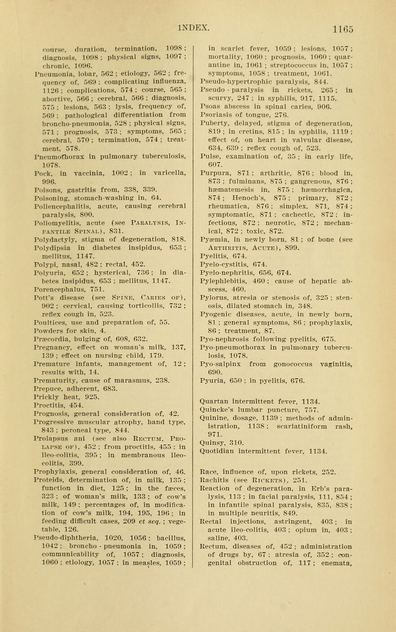 course, duration, termination, 1098 ; diagnosis. 1008; pliysical signs, 1097; ciironic, 1096. Pneumonia, lobar, .562 ; etiology, 562 ; fre- quency of, .^69 ; complicating influenza, 1126; complications, 574: course, 565; abortive, 566 ; cerebral, 566 : diagnosis, 575 ; lesions, 563 ; lysis, frequency of. 569; pathological differentiation from broncho-pneumonia, 528 ; physical signs, 571 ; prognosis, 57.3; symptoms, 565 ; cerebral, 570; termination, 574; treat- ment, 578. I'neumofhorax in pulmonary tuberculosis, 1078. Pock, in vaccinia, 1002 ; in varicella, 996. Poisons, gastritis from, 338, 339. Poisoning, stomach-washing in. 64. Poliencephalitis, acute, causing cerebral paralysis, 800. I'oliomyelitis, acute (see Paralysis, In- fantile Spixal), 831. Polydactyly, stigma of degeneration, 818. Polydipsia in diabetes insipidus, 653 ; mellitus, 1147. Polypi, nasal, 482 ; rectal, 452. Polyuria, 652; hysterical, 736 ; in dia- betes insipidus. 653 : mellitus, 1147. Porencephalus, 751. Pott's disease (see Spine, Carie.s of), 902; cervical, causing torticollis, 732; reflex cough in, 523. Poultices, use and preparation of, 55. Powders for skin. 4. Prsecordia. bulging of, 608, 632. Pregnancy, effect on woman's milk, 137, 139 ; effect on nursing child. 179. Premature infants, management of, 12 ; results with, 14. Prematurity, cause of marasmus, 238. Prepuce, adherent, 683. Prickly heat, 925. Proctitis, 454. Prognosis, general consideration of, 42. Progressive muscular atrophy, hand type, 843 ; peroneal type, 844. Prolapsus ani (see also Rectum, Peo- l.\pse of), 452: from proctitis, 455: in ileo-colitis. 395 : in membranous ileo- colitis, 399. Prophylaxis, general consideration of, 46. Proteids, determination of, in milk, 135 ; function in diet, 125 ; in the faeces, 323 : of woman's milk, 133 ; of cow's milk, 149 ; percentages of, in modifica- tion of cow's milk, 194, 195, 196 ; in feeding difficult cases, 209 et seq. ; vege- table. 126. I'seudo-diphtheria. 1020, 1056: bacillus, 1042 : broncho - pneumonia in, 1059 ; communicability of. 1057 ; diagnosis, 1060 ; etiology, 1057 : in measles, 1059 ; in scarlet fever, 10.59 ; lesions, 1057; mortality, 1060 ; prognosis, 1060 ; quar- antine in, 1061 ; streptococcus in, 1057 ; symptoms, 1058 ; treatment, 1061. Pseudo-hypertrophic paralysis, 844. Pseudo - paralysis in rickets, 265 ; in scurvy, 247 : in syphilis, 917, 1115. Psoas abscess in spinal caries, 906. Psoriasis of tongue, 276. Puberty, delayed, stigma of degeneration, 819; in cretins, 815; in syphilis, 1119; effect of, on heart in valvular disease, 634, 639 ; reflex cough of, 523. Pulse, examination of, 35 ; in early life, 607. Purpura, 871 ; arthritic, 876; blood in, 873 ; fulminans, 875 ; gangrenous, 876 ; hsematemesis in, 875 ; hsemorrhagica, 874; Henoch's, 875; primary, 872; rheumatica, 876; simplex, 871, 874; symptomatic, 871 : cachectic, 872; in- fectious, 872 ; neurotic, 872 ; mechan- ical, 872 ; toxic, 872. Pyaemia, in newly born. 81 ; of bone (see Arthritis, Acute), 899. Pyelitis, 674. Pyelo-cystitis, 674. Pyelo-nephritis, 656, 674. Pylephlebitis, 460 ; cause of hepatic ab- scess, 460. Pylorus, atresia or stenosis of, 325 : sten- osis, dilated stomach in, 348. Pyogenic diseases, acute, in newly born, 81 ; general symptoms, 86 ; prophylaxis, 86 ; treatment, 87. Pyo-nephrosis following pyelitis, 675. Pyo-pneumothorax in pulmonary tubercu- losis, 1078. Pyo-salpinx from gonococcus vaginitis, 690. Pyuria, 650 ; in pyelitis, 676. Quartan intermittent fever, 1134. Quincke's lumbar puncture, 757. Quinine, dosage, 1139 : methods of admin- istration, 1138 ; scarlatiniform rash, 971. Quinsy, 310. Quotidian intermittent fever, 1134. Race, influence of, upon rickets, 252. Rachitis (see Rickets), 251. Reaction of degeneration, in Erb's para- lysis, 113 ; in facial paralysis. 111, 854 ; in infantile spinal paralysis, 835, 838 ; in multiple neuritis, 849. Rectal injections, astringent, 403; in acute ileo-colitis, 403 ; opium in, 408; saline, 403. Rectum, diseases of. 452 ; administration of drugs by, 67 : atresia of, 352 ; eon- genital obstruction of, 117; enemata,