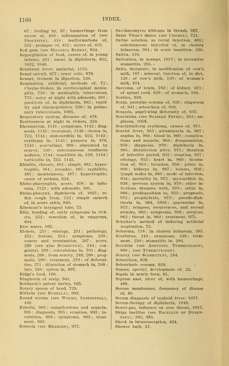 67; feeding by, 67 ; hemorrhage from ulcers of, 456; inflammation of (see Peoctitis), 454; malformations of, 352 ; prolapse of, 452 ; ulcers of, 455. Red gum (see Miliaria Rubra), 924. Regurgitation of food, causes of, in young infants, 291 ; nasal, in diphtheria, 852, 1032, 1040. Remittent fever, malarial, 1132. Renal calculi, 677 ; renal colic, '678. Rennet, ferment in digestion, 320. Respiration, artificial, methods of, 72; Cheyne-Stokes, in cerebro-spinal menin- gitis, 759; in meningitis, tuberculous, 773 ; noisy at night with adenoids, 301 : paralysis of. in diphtheria, 862 ; rapid- ity and characteristics, 510; in pulmo- nary tuberculosis, 1095. Respiratory system, diseases of, 478. Restlessness at night in rickets, 259. Rheumatism, 1141 ; symptoms, 1142 ; diag- nosis, 1145 ; treatment, 1146 ; chorea in, 722, 1144; endocarditis in, 622, 1143 ; erythema in, 1145 ; purpura in, 876, 1145 ; scarlatinal, 968; simulated by scurvy, 249 ; subcutaneous tendinous nodules, 1144; tonsillitis in, 310, 1144;' torticollis in, 732, 1143. Rhinitis, chronic, 482 ; simple, 482 ; hyper- trophic, 484 ; atrophic, 485 ; syphilitic, 485 ; membranous, 487 ; hypertrophic, cause of asthma, 524. Rhino-pharyngitis, acute, 478 : in influ- enza, 1125 ; with adenoids, 301. Rhino-pharynx, diphtheria of, 1025 ; re- flex cough from, 522; simple catarrh of, in acute otitis, 943. Ribemont's laryngeal tube, 73. Ribs, beading of, early symptoms in rick- ets, 252; resection of, in empyema, 604. Rice water, 165. Rickets, 251 ; etiology, 251 ; pathology, 253; lesions, 254 ; symptoms, 258; course and termination, 267; acute, 268 (see also Scorbutus), 244; con- genital, 268 ; convulsions in, 701 ; diag- nosis, 268 ; from scurvy, 249, 269 ; prog- nosis, 269 ; treatment, 270 : of deformi- ties, 271 ; dilatation of stomach in, 348 ; late. 268 : spleen in, 897. Ridge's food, 166. Ringworm of scalp, 941. Robinson's patent barley, 165. Rotary spasm of head, 729. Rfitheln (see Rubella), 993. Round worms (see Worms, Intestinal), 448. Rubella, 993 : complications and sequelae, 995 ; diagnosis, 995 ; eruption, 993 : in- cubation. 993 ; symptoms, 993 ; treat- ment, 995. Rubeola (see Measles), 977. Saccharomyces albicans in thrush, 287. Saint Vitus's dance (see Chorea), 721. Saline solution, as rectal injection, 403; subcutaneous injection of, in cholera infantum, 384 ; in acute inanition, 230. Saliva, 319. Salivation, in mumps, 1017 ; in ulcerative stomatitis, 285. • Salts, inorganic, in modification of cow's milk, 187 ; mineral, function of, in diet, 128; of cow's milk, 150; of woman's milk, 134. Sarcoma, of brain, 783 : of kidney, 671 ; of spinal cord, 839 ; of stomach, 350. Scabies, 939. Scalp, pustular eczema of, 929 ; ringworm of, 941 ; seborrhoea of, 926. Scapula, angel-wing deformity of, 837. Scarlatina (see Scarlet Fever), 953; an- ginosa, 1058. Scarlatiniform erythema, causes of, 971. Scarlet fever, 953 ; albuminuria in, 967 ; angina in, 964 ; blood in, 969 ; complica- tions and sequelae, 964; desquamation, - 958 ; diagnosis, 970; diphtheria in, 965 ; disinfection after, 973 ; duration of infective period, 955 ; eruption, 957 ; etiology, 953 ; heart in, 969; incuba- tion of, 954; invasion, 956; joints in, 968; kidneys in, 967; lesions, 956; lymph nodes in, 965 ; mode of infection, 954 ; mortality in, 972 ; myocarditis in, 636 ; nervous system in, 970 ; other in- fectious diseases with, 970; otitis in, 966 ; predisposition to, 953 ; prognosis, 972; prophylaxis, 973 ; pseudo-diph- theria in, 964, 1059 ; quarantine in, 973 ; relapses, recurrences, and second attacks, 963 : symptoms, 956 ; surgical, 962 ; throat in, 964 ; treatment, 975. Schultze's method of inducing artificial respiration, 72. Sclerema, 118 ; in cholera infantum, 383. Scorbutus, 244 ; symptoms, 246; treat- ment, 250 ; stomatitis in, 284. Scrofula (see Adenitis, Tuberculous), 888; (see Tuberculosis). Scurvy (see Scorbutus), 244. Seborrhoea, 926. Seborrhoeic eczema, 929. Senses, special, development of, 25. Sepsis in newly born, 81. Septum nasi, ulcer of, with haemorrhage, 489. Serous membranes, frequency of disease of, 40. Serum diagnosis of typhoid fever. 1077. Serum-therapy of diphtheria, 1049. Sewer-gas, influence on sore throat, 1057. Shiga bacillus (see Bacillus of Dysen- tery), 365, 385. Shock in intussusception, 434. Shower bath, 57.