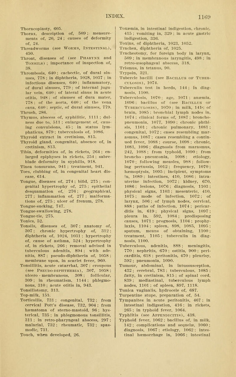 Thoracoplasty, 605. Thorax, description of, 509 ; measure- ments of, 20, 24 ; causes of deformity of, 24. Threadworms (see Worms, Intestinal), 450. Throat, diseases of (see Ph.4.eynx and Tonsils) ; importance of inspection of, 38. Thrombosis, 640 ; cachectic, of dural sin- uses. 778 : in diphtheria, 1028, 10S7 ; in infectious diseases, i)40; inflammatory, of dural sinuses, 77!> ; of internal jugu- lar vein. 040 ; of lateral sinus in acute otitis, 048: of sinuses of dura mater, 778; of the aorta, 640; of the vena cava, 640 : septic, of dural sinuses, 779. Thrush, 286. Thymus, aliscess of, syphilitic. 1111 ; dul- ness due to. 511 ; enlargement of, caus- ing convulsions, 43 : in status lym- phaticus, 879 ; tuberculosis of, 1086. Thyroid extract in cretinism, 815. Thyroid gland, congenital, absence of, in cretinism, 81.3. Tibia, deformities of, in rickets, 264 ; en- larged epiphyses in rickets, 254 ; sabre- blade deformity in syphilis, 918. Tinea tonsurans. 941 ; treatment, 941. Toes, clubbing of, in congenital heart dis- ease. 614. Tongue, diseases of, 274 ; bifid, 275 ; con- genital hypertrophy of, 275 ; epithelial desquamation of, 276; geographical, 277 ; inflammation of, 277 ; malforma- tions of, 275 ; ulcer of frenum, 278. Tongue-sucking, 747. Tongue-swallowing, 278. Tongue-tie, 275. Tonics, 52. Tonsils, diseases of, 307 : anatomy of, 307: chronic hypertrophy of, 312; diphtheria of, 1024, 1031 ; hypertrophy of, cause of asthma. 524 ; hypertrophy of, in rickets, 266 ; removal advised in tuberculous adenitis, 894 : with ade- nitis. 887 ; pseudo-diphtheria of, 1058 ; membrane upon, in scarlet fever, 960. Tonsillitis, acute catarrhal, 307 ; croupous (see Pseudo-diphtheria), 307. 1058: ulcero - membranous, 308 : follicular, 309; in rheumatism, 1144: phlegmo- nous. 310 : acute otitis in, 943. Tonsillotomy. 313. Top-milk. 151. Torticollis. 731 : congenital. 732; from cervical Pott's disease, 732, 904 ; from hfematoma of sterno-mastoid, 96: hys- terical. 735 : in phlegmonous tonsillitis, 311 : in retro-pharyngeal abscess, 297 ; malarial, 732 ; rheumatic, 732; spas- modic, 731. Touch, when developed, 26. Toxaemia, in intestinal indigestion, chronic, 415 : vomiting in, 329 ; in acute gastric indigestion, 336. Toxins, of diphtheria, 1023, 1052. Trachea, diphtheria of, 1025. Tracheotomy, for foreign body in larynx, 509 ; in membranous laryngitis, 498 ; in retro-cesophageal abscess, 318. Trismus, in tetanus, 90. Trypsin, 321. Tubercle bacilli (see Bacillus of Tuber- culosis), 1074. 1'uberculin test in herds, 144 ; in diag- nosis, 1100. Tuberculosis, 1070: age, 1071 ; ansemia, 1096: bacillus of (see Bacillus of TuBERcuLo.sis), 1070: in milk, 141«; of brain, 1085 : bronchial lymph nodes in, 1074 : clinical forms of, 1087 : broncho- pneumonia, 1077, 1090 : chronic phthi- sis, 1101 : chronic pulmonary, 1081 ; congenital, 1072 ; cases resembling mar- asmus, 1087 : cases resembling a contin- ued fever, 1088 : course, 1098 : chronic, 1081, 1096; diagnosis from marasmus, 242, 1088 ; from typhoid, 1090: from broncho - pneumonia, 1098 : etiology, 1070; following measles, 988 ; follow- ing pertussis, 1012 ; frequency, 1070 ; haemoptysis, 1095 : incipient, symptoms ■n, 1089 : intestines, 410, 1086: intra- uterine infection, 1072 : kidney, 670, 1086 ; lesions, 1076 ; diagnosis, 1103 : physical signs, 1103; mesenteric, 410, 1075 ; mode of infection, 1072 : of larynx, 506 : of lymph nodes, cervical, 888 : paths of infection, 1074 ; pericar- ditis in, 619 ; physical signs, 1097 : pleura in, 592, 1084; predisposing causes, 1071 ; prognosis, 1104 ; prophy- laxis, 1104 : spleen, 898, 1085, 1095 : sputum, means of obtaining, 1100: treatment, 1105 : tuberculin in diag- nosis, 1100. Tuberculous, adenitis, 888 : meningitis, 770 ; nephritis, 670 ; ostitis, 900 : peri- carditis, 618: peritonitis, 470: pleurisy, 592 ; pneumonia, 1090. Tumour, abdominal, in intussusception, 432 : cerebral, 783 : tuberculous, 1085 : fatty, in cretinism, 815 : of spinal cord, 839 : mediastinal, tuberculous lymph nodes, 1101; of spleen. 897, 1118. Tunica vaginalis, hydrocele of, 687. Turpentine stupe, preparation of, 54. Tympanites in acute peritonitis, 467 : in intestinal indigestion, 416; in rickets, 265 : in typhoid fever, 1064. Typhlitis (see Appendicitis), 438. Typhoid fever, 1062 ; bacillus of. in milk. 142; complications and sequelfe. 1060; diagnosis, 1067 ; etiology. 1062 ; intes- tinal haemorrhage in, 1066 : intestinal