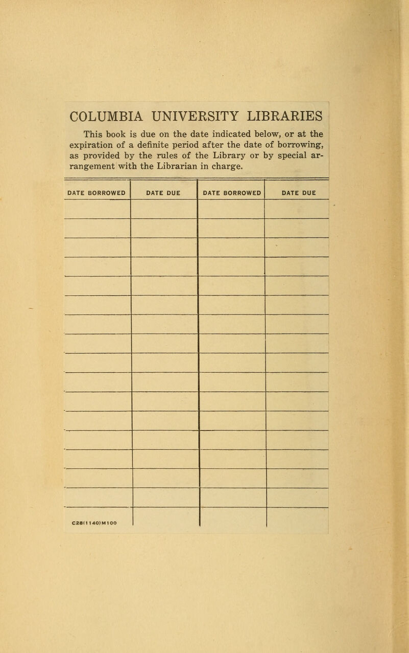 COLUMBIA UNIVERSITY LIBRARIES This book is due on the date indicated below, or at the : expiration of a definite period after the date of borrowing, as provided by the rules of the Library or by special ar- rangement with the Librarian in charge. DATE BORROWED DATE DUE DATE BORROWED DATE DUE C28(1 140)MIOO