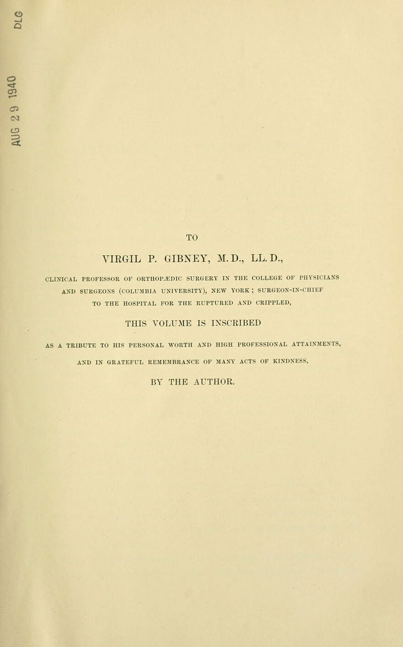o -J a o CD C73 CM TO VIRGIL P. GIBNEY, M. D., LL. D., CLINICAL PROFESSOR OF ORTHOPEDIC SURGERY IX THE COLLEGE OF PHYSICIAXS AND SURGEONS (COLUMBIA UNIVERSITY), NEW YORK ; SURGEON-IN-CHIEF TO THE HOSPITAL FOR THE RUPTURED AND CRIPPLED, THIS VOLUME IS INSCRIBED AS A TRIBUTE TO HIS PERSONAL WORTH AND HIGH PROFESSIONAL ATTAINMENTS, AND IN GRATEFUL REMEMBRANCE OF MANY ACTS OF KINDNESS, BY THE AUTHOR.