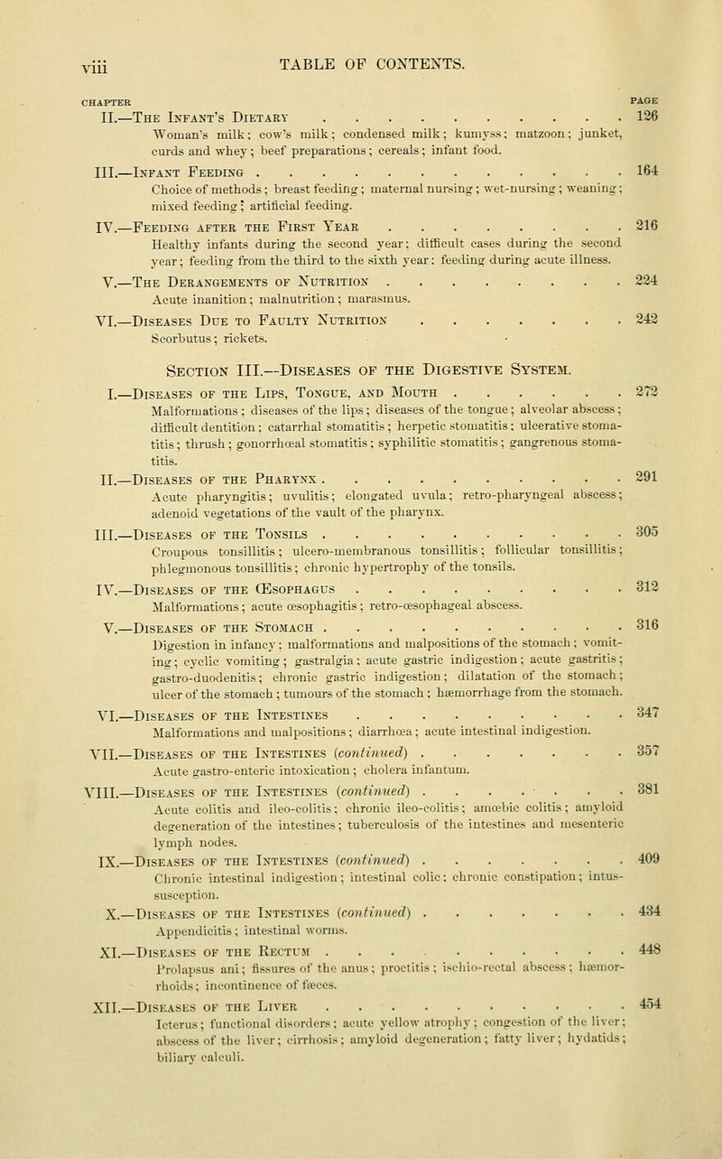 CHAPTER PAGE II.—The Infant's Dietary 126 Woman's milk; cow's milk; condensed milk; kumyss; matzoon; junket, curds and whey; beef preparations; cereals; infant food. III.—Infant Feeding 164 Choice of methods; breast feeding ; maternal nursing; wet-nursing ; weaning; mixed feeding ; artificial feeding. IV.—Feeding after the First Year 216 Healthy infants during the second year; difficult cases during the second year; feeding from the third to the sixth year: feeding during acute illness. V.—The Derangements of Nutrition 224 Acute inanition; malnutrition; marasmus. VI.—Diseases Due to Faulty Nutrition 242 Scorbutus; rickets. Section III.—Diseases of the Digestive System. I.—Diseases of the Lips, Tongue, and Mouth 272 Malformations; diseases of the lips; diseases of the tongue; alveolar abscess; difficult dentition ; catarrhal stomatitis ; herpetic stomatitis; ulcerative stoma- titis ; thrush ; gonorrhoeal stomatitis; syphilitic stomatitis ; gangrenous stoma- titis. IL—Diseases of the Pharynx 291 Acute pliaryngitis; uvulitis; elongated uvula; retro-pharyugeal abscess; adenoid vegetations of the vault of the pharynx. III.—Diseases of the Tonsils 305 Croupous tonsillitis; ulcero-menibranous tonsillitis; follicular tonsillitis; phlegmonous tonsillitis; chronic hypertrophy of the tonsils. IV.—Diseases of the (Esophagus 312 Malformations ; acute oesophagitis ; retro-cesophageal abscess. V.—Diseases of the Stomach 316 Digestion in infancy; malformations and malpositions of the stomach ; vomit- ing ; cyclic vomiting; gastralgia; acute gastric indigestion; acute gastritis; gastro-duodenitis; chronic gastric indigestion; dilatation of the stomach; ulcer of the stomach ; tumours of the stomach ; haemorrhage from the stomach. VI.—Diseases of the Intestines 347 Malformations and malpositions ; diarrhoea; acute intestinal indigestion. VII.—Diseases of the Intestines (contmued) 357 Acute gastro-enteric intoxication ; cholera infantum. VIII.—Diseases of the Intestines (contimied) . . . . ■ . . . 381 Acute colitis and ileo-colitis; chrome ileo-colitis; amabic colitis; amyloid degeneration of the intestines; tuberculosis of the intestines and mesenteric lymph nodes. IX.—Diseases of the Intestines (continued) 409 Chronic intestinal indigestion; intestinal colic; chronic constipation; intus- susception. X.—Diseases of the Intestines (continued) 434 Appendicitis; intestinal worms. XL—Diseases of the Rectum 448 Prolapsus ani; fissures of the anus; proctitis; iscliio-rectal abscess; lisemor- rhoids; incontinence of fteces. XII.—Diseases of the Liver 454 Icterus; functional disorders; acute yellow atrophy; congestion of the liver; abscess of the liver; cirrhosis; amyloid degeneration; fatty liver; hydatids; biliary calculi.
