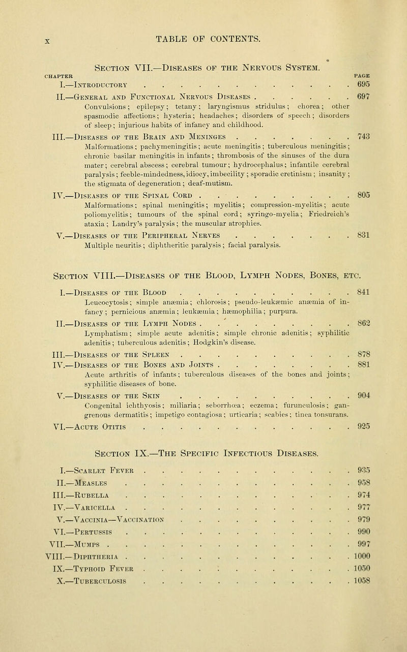 Section VII.—Diseases of the Nervous System. CHAPTER PAGE I.—Introductory 695 II.—General and Functional Nervous Diseases 697 Convulsions ; epilepsy; tetany ; laryngismus stridulus ; chorea ; other spasmodic affections; hysteria; headaches; disorders of speech; disorders of sleep; injurious habits of infancy and childhood. III.—Diseases op the Brain and Meninges 743 Malformations; pachymeningitis; acute meningitis; tuberculous meningitis; chronic basilar meningitis in infants; thrombosis of the sinuses of the dura mater; cerebral abscess; cerebral tumour; hydrocephalus: infantile cerebral paralysis; feeble-mindedness, idiocy, imbecility ; sporadic cretinism ; insanity ; the stigmata of degeneration ; deaf-mutism. IV.—Diseases op the Spinal Cord . 805 Malformations; spinal meningitis; myelitis; compression-myelitis; acute poliomyelitis; tumours of the spinal cord; syringo-myelia; Friedreich's ataxia ; Landry's paralysis ; the muscular atrophies. V.—Diseases of the Peripheral Nerves 831 Multiple neuritis ; diphtheritic paralysis; facial paralysis. Section VIII.—Diseases of the Blood, Lymph Nodes, Bones, etc. I.—Diseases of the Blood . 841 Leucocytosis; simple anaemia; chlorosis; pseudo-leukeemic anaemia of in- fancy ; pernicious anaemia; leukaemia ; haemophilia; purpura. II.—Diseases op the Lymph Nodes 863 Lymphatism; simple acute adenitis; simple chronic adenitis; syphilitic adenitis ; tuberculous adenitis; Hodgkin's disease. III.—Diseases op the Spleen 878 IV.—Diseases op the Bones and Joints 881 Acute arthritis of infants; tuberculous diseases of the bones and joints; syphilitic diseases of bone. V.—Diseases op the Skin 904 Congenital ichthyosis; miliaria; seborrhea; eczema; furunculosis; gan- grenous dermatitis; impetigo contagiosa; urticaria; scabies; tinea tonsurans. VI.—Acute Otitis 925 Section IX.—The Specific Infectious Diseases. I.—Scarlet Fever 935 II.—Measles 958 IIL—Rubella 974 IV.—Varicella 977 V.—Vaccinia—Vaccination 979 VI.—Pertussis 990 VII.—Mumps 997 VIII.-Diphtheria 1000 IX.—Typhoid Fever . . . . ; 1050 X.—Tuberculosis 1058
