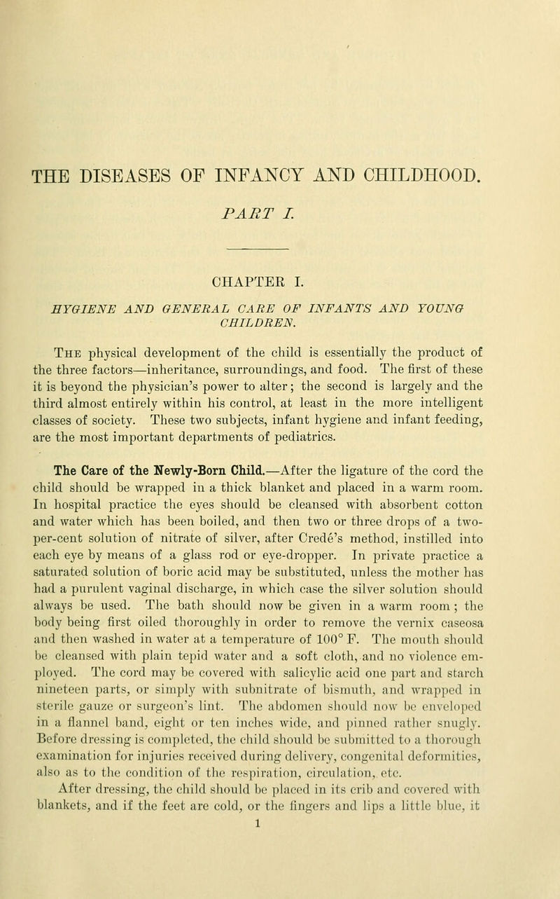 THE DISEASES OF INFANCY AND CHILDHOOD. PART I. CHAPTER I. HYGIENE AND GENERAL CARE OF INFANTS AND YOUNG CHILDREN. The physical development of the child is essentially the product of the three factors—inheritance, surroundings, and food. The first of these it is beyond the physician's power to alter; the second is largely and the third almost entirely within his control, at least in the more intelligent classes of society. These two subjects, infant hygiene and infant feeding, are the most important departments of pediatrics. The Care of the Newly-Born Child.—After the ligature of the cord the child should be wrapped in a thick blanket and placed in a warm room. In hospital practice the eyes should be cleansed with absorbent cotton and water which has been boiled, and then two or three drops of a two- per-cent solution of nitrate of silver, after Crede's method, instilled into each eye by means of a glass rod or eye-dropper. In private practice a saturated solution of boric acid may be substituted, unless the mother has had a purulent vaginal discharge, in which case the silver solution should always be used. The bath should now be given in a warm room ; the body being first oiled thoroughly in order to remove the vernix caseosa and then washed in water at a temperature of 100° F. The mouth should be cleansed with plain tepid water and a soft cloth, and no violence em- ployed. The cord may be covered with salicylic acid one part aud starch nineteen parts, or simply with subnitrate of bismuth, and wrapped in sterile gauze or surgeon's lint. The abdomen should now be enveloped in a flannel band, eight or ten inches wide, and pinned rather snugly. Before dressing is completed, the child should be submitted to a thorough examination for injuries received during delivery, congenital deformities, also as to the condition of the respiration, circulation,, etc. After dressing, the child should be placed in its crib and covered with blankets, and if the feet are cold, or the fingers and lips a little blue, it