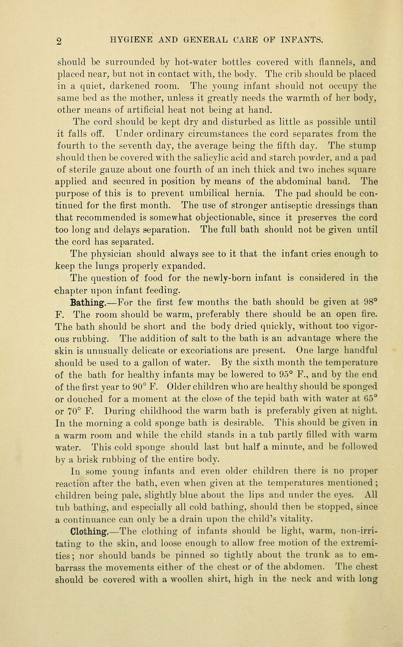 should be surrounded by hot-water bottles covered with flannels, and placed near, but not in contact with, the body. The crib should be placed in a quiet, darkened room. The young infant should not occupy the same bed as the mother, unless it greatly needs the warmth of her body, other means of artificial heat not being at hand. The cord should be kept dry and disturbed as little as possible until it falls off. Under ordinary circumstances the cord separates from the fourth to the seventh day, the average being the fifth day. The stump should then be covered with the salicylic acid and starch powder, and a pad of sterile gauze about one fourth of an inch thick and two inches square applied and secured in position by means of the abdominal band. The purpose of this is to prevent umbilical hernia. The pad should be con- tinued for the first month. The use of stronger antiseptic dressings than that recommended is somewhat objectionable, since it preserves the cord too long and delays separation. The full bath should not be given until the cord has separated. The physician should always see to it that the infant cries enough to keep the lungs properly expanded. The question of food for the newly-born infant is considered in the ■chapter upon infant feeding. Bathing.—For the first few months the bath should be given at 98° 'F. The room should be warm, preferably there should be an open fire. The bath should be short and the body dried quickly, without too vigor- ous rubbing. The addition of salt to the bath is an advantage where the skin is unusually delicate or excoriations are present. One large handful should be used to a gallon of water. By the sixth month the temperature of the bath for healthy infants may be lowered to 95° F., and by the end of the first year to 90° F. Older children who are healthy should be sponged or douched for a moment at the close of the tepid bath with water at 65° or 70° F. During childhood the warm bath is preferably given at night. In the morning a cold sponge bath is desirable. This should be given in a warm room and while the child stands in a tub partly filled with warm water. This cold sponge should last but half a minute, and be followed by a brisk rubbing of the entire body. In some young infants and even older children there is no proper reaction after the bath, even when given at the temperatures mentioned; children being pale, slightly blue about the lips and under the eyes. All tub bathing, and especially all cold bathing, should then be stopped, since a continuance can only be a drain upon the child's vitality. Clothing.—The clothing of infants should be light, warm, non-irri- tating to the skin, and loose enough to allow free motion of the extremi- ties; nor should bands be pinned so tightly about the trunk as to em- barrass the movements either of the chest or of the abdomen. The chest should be covered with a woollen shirt, high in the neck and with long