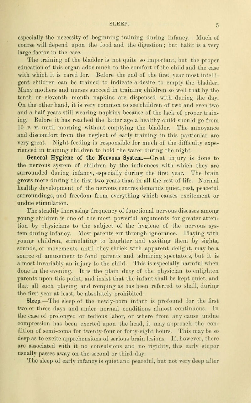 especially the necessity of beginning training during infancy. Much of course will depend upon the food and the digestion; but habit is a very large factor in the case. The training of the bladder is not quite so important, but the proper education of this organ adds much to the comfort of the child and the ease with which it is cared for. Before the end of the first year most intelli- gent children can be trained to indicate a desire to empty the bladder. Many mothers and nurses succeed in training children so well that by the tenth or eleventh month napkins are dispensed with during the day. On the other hand, it is very common to see children of two and even two and a half years still wearing napkins because of the lack of proper train- ing. Before it has reached the latter age a healthy child should go from 10 P. M. until morning without emptying the bladder. The annoyance and discomfort from the neglect of early training in this particular are very great. Night feeding is responsible for much of the difficulty expe- rienced in training children to hold the water during the night. General Hygiene of the Nervous System.—Great injury is done to the nervous system of children by the influences with which they are surrounded during infancy, especially during the first year. The brain grows more during the first two years than in all the rest of life. Normal healthy development of the nervous centres demands quiet, rest, peaceful surroundings, and freedom from everything which causes excitement or undue stimulation. The steadily increasing frequency of functional nervous diseases among young children is one of the most powerful arguments for greater atten- tion by physicians to the subject of the hygiene of the nervous sys- tem during infancy. Most parents err through ignorance. Playing with young children, stimulating to laughter and exciting them by sights, sounds, or movements until they shriek with apparent delight, may be a source of amusement to fond parents and admiring spectators, but it is almost invariably an injury to the child. This is especially harmful when done in the evening. It is the plain duty of the physician to enlighten parents upon this point, and insist that the infant shall be kept quiet, and that all such playing and romping as has been referred to shall, during the first year at least, be absolutely prohibited. Sleep.—The sleep of the newly-born infant is profound for the first two or three days and under normal conditions almost continuous. In the case of prolonged or tedious labor, or where from any cause undue compression has been exerted upon the head, it may approach the con- dition of semi-coma for twenty-four or forty-eight hours. This may be so deep as to excite apprehensions of serious brain lesions. If, however, there are associated with it no convulsions and no rigidity, this early stupor usually passes away on the second or third day. The sleep of early infancy is quiet and peaceful, but not very deep after