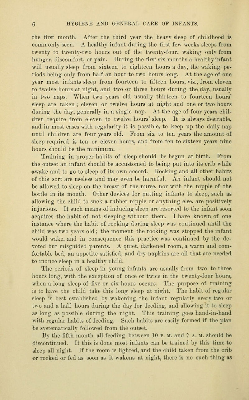 the first month. After the third 3'ear the heavy sleep of childhood is commonly seen. A healthy infant during the first few weeks sleeps from twenty to twenty-two hours out of the twenty-four, waking only from hunger, discomfort, or pain. During the first six months a healthy infant will usually sleep from sixteen to eighteen hours a day, the waking pe- riods being only from half an hour to two hours long. At the age of one year most infants sleep from fourteen to fifteen hours, viz., from eleven to twelve hours at night, and two or three hours during the day, usually in two naps. When two years old usually thirteen to fourteen hours' sleep are taken ; eleven or twelve hours at night and one or two hours during the day, generally in a single nap. At the age of four years chil- dren require from eleven to twelve hours' sleep. It is always desirable, and in most cases with regularity it is possible, to keep up the daily nap until children are four years old. From six to ten years the amount of sleep required is ten or eleven hours, and from ten to sixteen years nine hours should be the minimum. Training in proper habits of sleep should be begun at birth. From the outset an infant should be accustomed to being put into its crib while awake and to go to sleep of its own accord. Rocking and all other habits of this sort are useless and may even be harmful. An infant should not be allowed to sleep on the breast of the nurse, nor with the nipple of the bottle in its mouth. Other devices for putting infants to sleep, such as allowing the child to suck a rubber nipple or anything else, are positively injurious. If such means of inducing sleep are resorted to the infant soon acquires the habit of not sleeping without them. I have known of one instance where the habit of rocking during sleep was continued until the child was two years old; the moment the rocking was stopped the infant would wake, and in consequence this practice was continued by the de- voted but misguided parents, A quiet, darkened room, a warm and com- fortable bed, an appetite satisfied, and dry napkins are all that are needed to induce sleep in a healthy child. The periods of sleep in young infants are usually from two to three hours long, with the exception of once or twice in the twenty-four hours, w^hen a long sleep of five or six hours occurs. The purpose of training is to have the child take this long sleep at night. The habit of regular sleep is best established by wakening the infant regularly every two or two and a half hours during the day for feeding, and allowing it to sleep as long as possible during the night. This training goes hand-in-hand with regular habits of feeding. Such habits are easily formed if the plan be systematically followed from the outset. By the fifth month all feeding between 10 p. m. and 7 a. m. should be discontinued. If this is done most infants can be trained by this time to sleep all night. If the room is lighted, and the child taken from the crib or rocked or fed as soon as it wakens at night, there is no such thing as