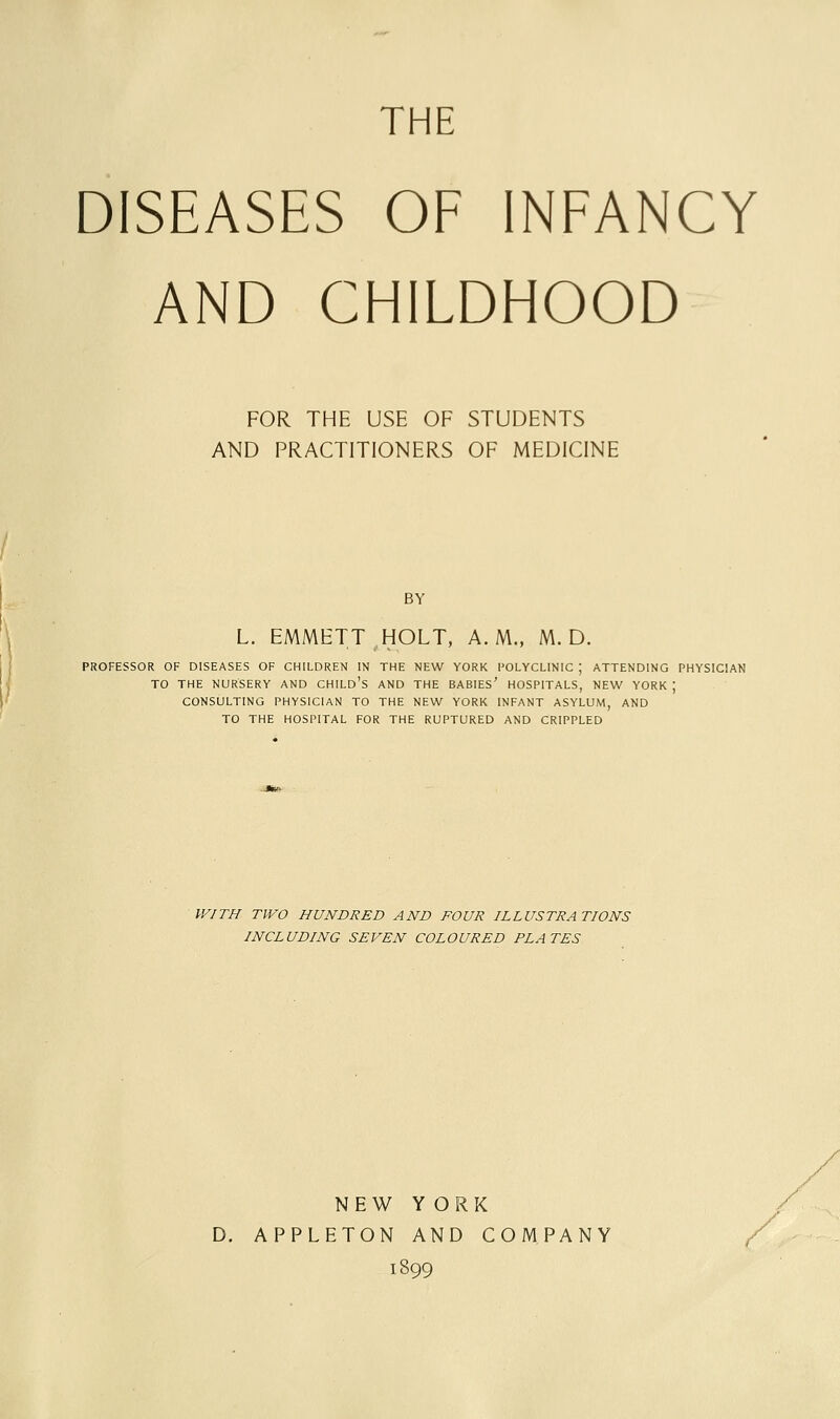 THE DISEASES OF INFANCY AND CHILDHOOD FOR THE USE OF STUDENTS AND PRACTITIONERS OF MEDICINE BY L. EMMETT HOLT, A.M., M. D. PROFESSOR OF DISEASES OF CHILDREN IN THE NEW YORK POLYCLINIC ; ATTENDING PHYSICIAN TO THE NURSERY AND CHILD's AND THE BABIES' HOSPITALS, NEW YORK ; CONSULTING PHYSICIAN TO THE NEW YORK INFANT ASYLUM, AND TO THE HOSPITAL FOR THE RUPTURED AND CRIPPLED WITH TWO HUNDRED AND FOUR ILLUSTRATIONS INCLUDING SEVEN COLOURED PLATES NEW YORK D. APPLETON AND COMPANY 1899