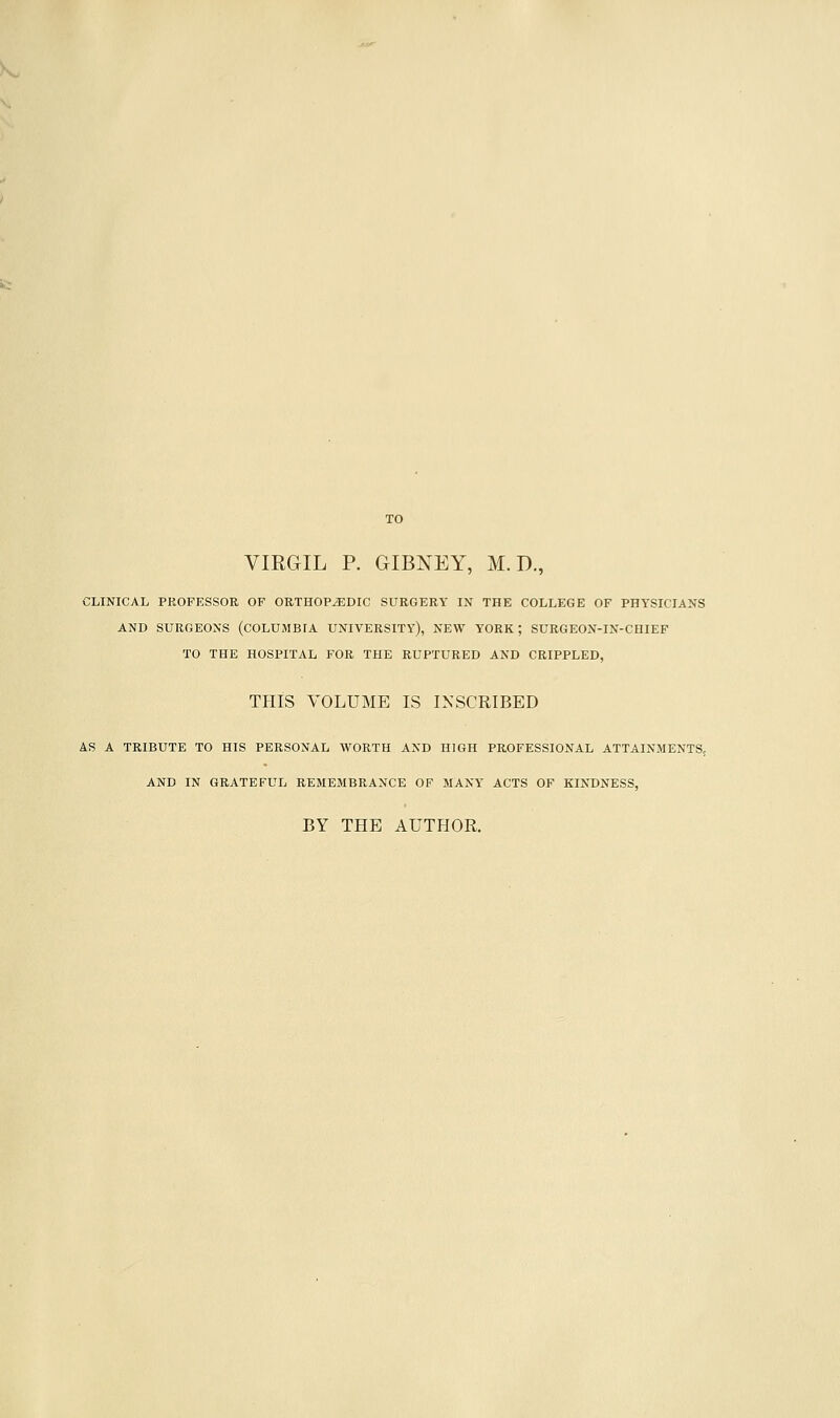 CLINICAL PROFESSOR OF ORTHOPEDIC SURGERY IN THE COLLEGE OF PHYSICIANS AND SURGEONS (COLUMBIA UNIVERSITY), NEW YORK; SURGEON-IN-CHIEF TO THE HOSPITAL FOR THE RUPTURED AND CRIPPLED, THIS VOLUME IS INSCRIBED AS A TRIBUTE TO HIS PERSONAL WORTH AND HIGH PROFESSIONAL ATTAINMENTS, AND IN GRATEFUL REMEMBRANCE OF MANY ACTS OF KINDNESS, BY THE AUTHOR.