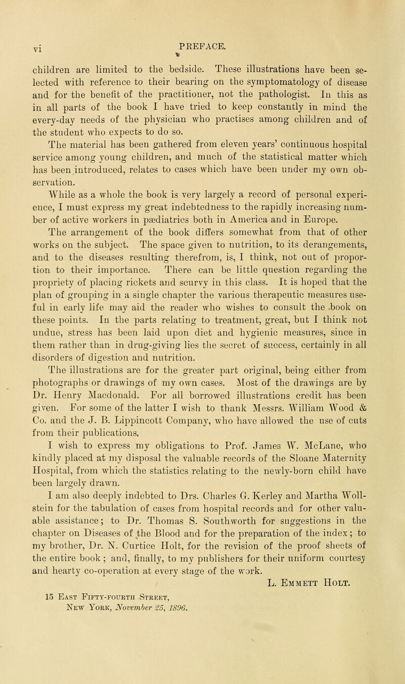 children are limited to the bedside. These illustrations have been se- lected with reference to their bearing on the symptomatology of disease and for the benefit of the practitioner, not the pathologist. In this as in all parts of the book I have tried to keep constantly in mind the every-day needs of the physician who practises among children and of the student who expects to do so. The material has been gathered from eleven years' continuous hospital service among young children, and much of the statistical matter which has been introduced, relates to cases which have been under my own ob- servation. While as a whole the book is very largely a record of personal experi- ence, I must express my great indebtedness to the rapidly increasing num- ber of active workers in paediatrics both in America and in Europe. The arrangement of the book differs somewhat from that of other works on the subject. The space given to nutrition, to its derangements, and to the diseases resulting therefrom, is, I think, not out of propor- tion to their importance. There can be little question regarding the propriety of placing rickets and scurvy in this class. It is hoped that the plan of grouping in a single chapter the various therapeutic measures use- ful in early life may aid the reader who wishes to consult the -book on these points. In the parts relating to treatment, great, but I think not undue, stress has been laid upon diet and hygienic measures, since in them rather than in drug-giving lies tlie secret of success, certainly in all disorders of digestion and nutrition. The illustrations are for the greater part original, being either from photographs or drawings of my own cases. Most of the drawings are by Dr. Henry Macdonald. For all borrowed illustrations credit has been given. For some of the latter I wish to thank Messrs. William Wood & Co. and the J. B. Lippincott Company, who have allowed the use of cuts from their publications. I wish to express my obligations to Prof. James W. McLane, who kindly placed at my disposal the valuable records of the Sloane Maternity Hospital, from which the statistics relating to the newly-born child have been largely drawn. I am also deeply indebted to Drs. Charles G. Kerley and Martha Woll- stein for the tabulation of cases from hospital records and for other valu- able assistance; to Dr. Thomas S. Southworth for suggestions in the chapter on Diseases of the Blood and for the preparation of the index; to my brother. Dr. N. Curtice Holt, for the revision of the proof sheets of the entire book; and, finally, to my publishers for their uniform courtesji and hearty co-operation at every stage of the work. L. Emmett Holt. 15 East Fifty-fourth Street, New York, November 25, 1896,