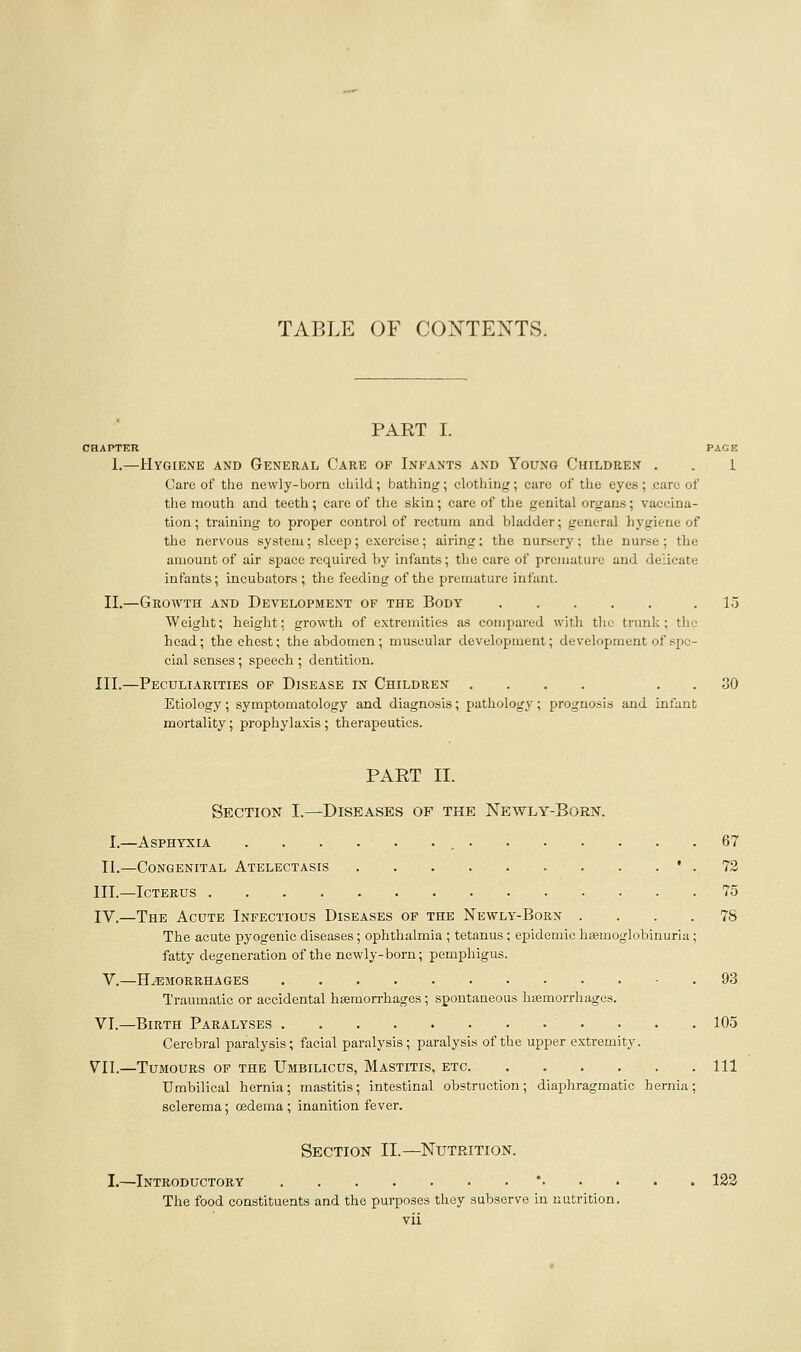 TABLE OF CONTENTS. PART I. CHAPTER PAGE 1.—Hygiene and General Care of Infants and Young Children . . 1 Care of the newly-born child; bathing; clothing; care of the eyes; care of the mouth and teeth; care of the skin; care of the genital organs; vaccina- tion ; training to proper control of rectum and bladder; general hygiene of the nervous system; sleep ; exercise; airing; the nursery; the nurse ; the amount of air space required by infants; the care of premature and delicate infants; incubators ; the feeding of the premature infant. II.—Growth and Development of the Body .15 Weight; height: growth of extremities as compared with the trunk; the head; the chest; the abdomen; muscular development; development of spe- cial senses ; speech ; dentition. III.—Peculiarities of Disease in Children .... . . 30 Etiology; symptomatology and diagnosis; pathology; prognosis and infant mortality; prophylaxis ; therapeutics. PAET II. Section I.—Diseases of the Newly-Born. I.—Asphyxia , 67 II.—Congenital Atelectasis ' . 72 III.—Icterus 75 IV.—The Acute Infectious Diseases of the Newly-Born .... 78 The acute pyogenic diseases; ophthalmia ; tetanus; epidemic hsemoglobinuria; fatty degeneration of the newly-born; pemphigus. V.—Haemorrhages - . 93 Traumatic or accidental hemorrhages; spontaneous hiemorrhages. VI.—Birth Paralyses 105 Cerebral paralysis; facial paralysis; paralysis of the upper extremity. VII.—Tumours of the Umbilicus, Mastitis, etc Ill Umbilical hernia; mastitis; intestinal obstruction; diaphragmatic hernia; sclerema; cedema; inanition fever. Section II.—Nutrition. I.—Introductory *..... 123 The food constituents and the purposes they subserve in nutrition.