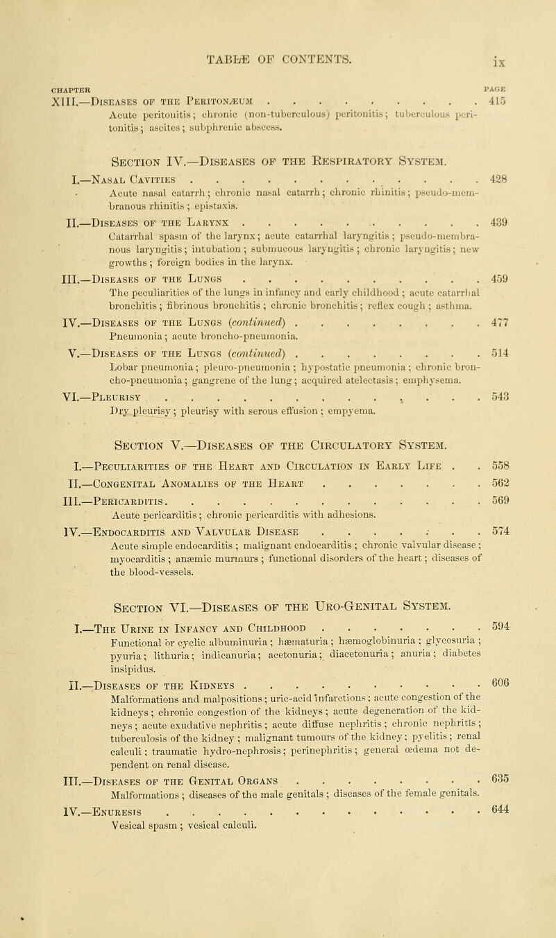 CHAPTER PACE XIII.—Diseases of the Peritoneum 415 Acute peritonitis; elironic (noii-tubereulous) peritonitis; tuberculous peri- tonitis; ascites; subphrenic abscess. Section IV.—Diseases of the Respiratory System. I.—Nasal Cavities 428 Acute nasal catarrh; chronic nasal catarrh; chronic rhinitis; pseudo-niein- branous rhinitis; epistaxis. II.—Diseases of the Larynx 439 Catarrhal spasin of the larynx; acute catarrhal laryngitis; pseudo-membra- nous laryngitis; intubation; submucous laryngitis; chronic laryngitis; new growths; foreign bodies in the larynx. III.—Diseases of the Lungs 459 The peculiarities of the lungs in infancy and early childhood ; acute catarrhal bronchitis ; fibrinous bronchitis ; chronic bronchitis; reflex cough ; asthma. IV.—Diseases of the Lungs {continued) 477 Pneumonia; acute broncho-pneumonia. v.—Diseases of the Lungs (contiyiued) 514 Lobar pneumonia; pleuro-pneumonia ; hypostatic pneumonia ; chronic bron- cho-pneumonia ; gangrene of the lung; acquired atelectasis ; emphysema. VL—Pleurisy i . . . 543 Dry pleurisy ; pleurisy with serous effusion ; empyema. Section V.—Diseases of the Circulatory System. I.—Peculiarities of the Heart and Circulation in Early Life . . 558 II.—Cojjjgenital Anomalies of the Heart 562 III.—Pericarditis 569 Acute pericarditis; chronic pericarditis with adhesions. IV.—Endocarditis and Valvular Disease ....;.. 574 Acute simple endocarditis ; malignant endocarditis ; chi'onic valvular disease; myocarditis ; anemic mui-mui-s ; functional disorders of the heart; diseases of the blood-vessels. Section VI.—Diseases of the Uro-Genital System. I,—The Urine in Infancy and Childhood 594 Functional or cyclic albuminuria ; hffimaturia ; hsemoglobinuria ; glycosuria ; pyuria; lithuria; indicanuria; acetonuria; diacetonuria; anuria; diabetes insipidus. II.—Diseases of the Kidneys 606 Malformations and malpositions; uric-acid infarctions ; acute congestion of the kidneys; chronic congestion of the kidneys ; acute degeneration of the kid- neys ; acute exudative nephritis ; acute diffuse nephritis ; chronic nephritis; tuberculosis of the kidney ; malignant tumours of the kidney; pyelitis; renal calculi; traumatic hydro-nephrosis; perinephritis; general oedema not de- pendent on renal disease. III.—Diseases of the Genital Organs 635 Malformations ; diseases of the male genitals ; diseases of the female genitals. IV.—Enuresis 644 Vesical spasm ; vesical calculi.