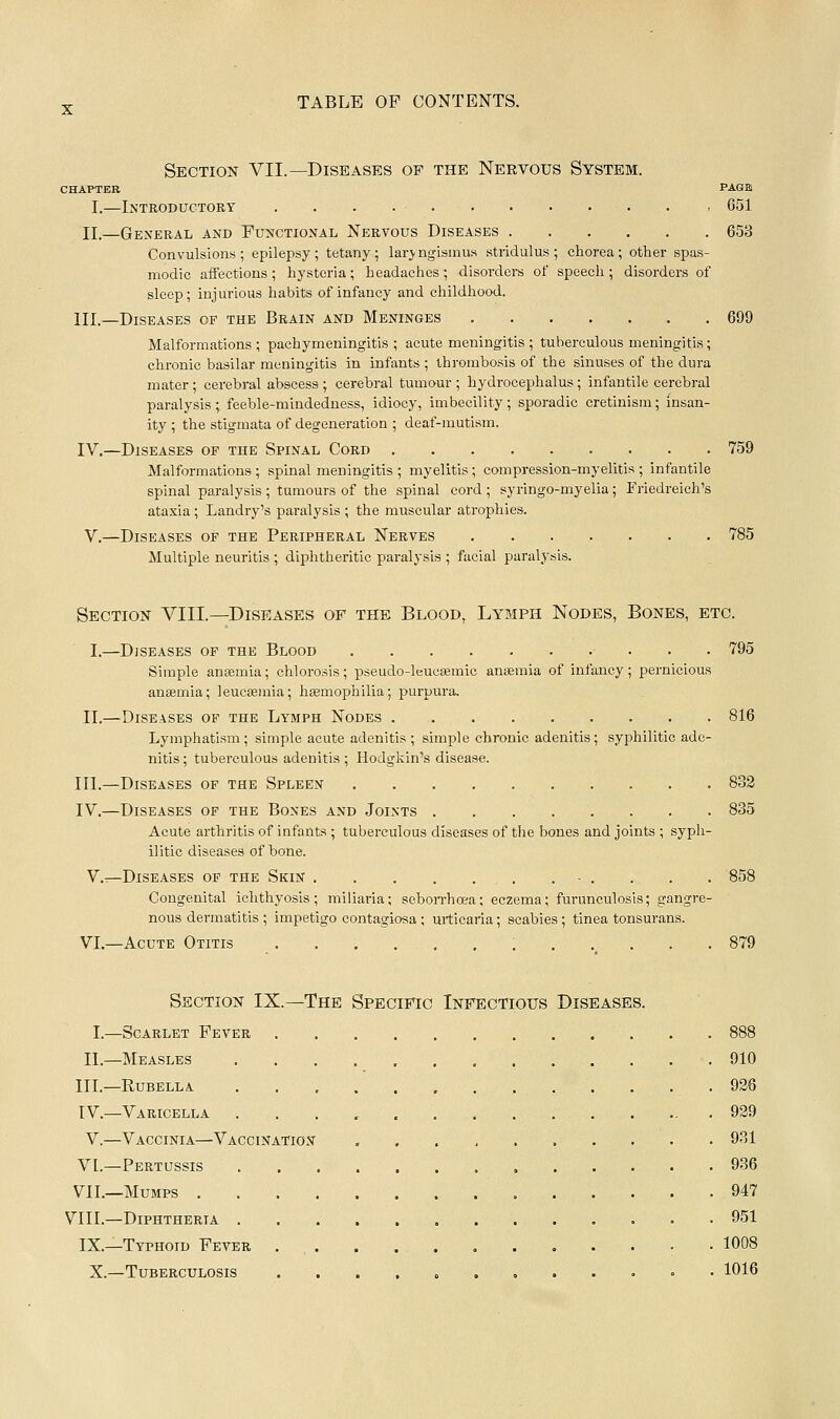 Section VII.—Diseases of the Nervous System. CHAPTER PAGB I.—Introductory 651 II.—General and Functional Nervous Diseases 653 Convulsions ; epilepsy ; tetany ; laryngismus stridulus ; chorea; other spas- modic aiFections ; hysteria ; headaches ; disorders of speech ; disorders of sleep; injurious habits of infancy and childhood. III.—Diseases op the Brain and Meninges ....... 699 Malformations; pachymeningitis; acute meningitis ; tuberculous meningitis; chronic basilar meningitis in infants ; thrombosis of the sinuses of the dura mater; cerebral abscess ; cerebral tumour ; hydrocephalus ; infantile cerebral paralysis ; feeble-mindeduess, idiocy, imbecility; sporadic cretinism; insan- ity ; the stigmata of degeneration ; deaf-mutism. IV.—Diseases op the Spinal Cord 759 Malformations; spinal meningitis ; myelitis; compression-myelitis; infantile spinal paralysis ; tumours of the spinal cord ; syringo-myelia; Friedreich's ataxia; Landry's paralysis ; the muscular atrophies. V.—Diseases of the Peripheral Nerves 785 Multiple neuritis ; diphtheritic paralysis ; facial paralysis. Section VIII.—Diseases of the Blood, Lymph Nodes, Bones, etc. I.—Diseases op the Blood 795 Simple anaemia; chlorosis; pseudo-leuesemic ansEmia of infancy; pernicious anaemia; leucaemia; haemophilia; purpura, 11.—Diseases of the Lymph Nodes 816 Lymphatism; simple acute adenitis; simple chronic adenitis; s.yphilitic ade- nitis ; tuberculous adenitis ; Hodgliin's disease. III.—Diseases of the Spleen 832 IV.—Diseases of the Bones and Joints 835 Acute arthritis of infants ; tuberculous diseases of the bones and joints ; syph- ilitic diseases of bone. V.^—Diseases op the Skin . - . . . . 858 Congenital ichthyosis; miliaria; sobon-hoea; eczema; furunculosis; gangre- nous dermatitis ; impetigo contagiosa ; urticaria; scabies ; tinea tonsurans. VI.—Acute Otitis 879 Section IX.—The Specific Infectious Diseases. I.—Scarlet Fever 888 II.—Measles 910 III.—Rubella . 926 IV.—Varicella 939 V.—Vaccinia—Vaccination 931 VI.—Pertussis 936 VIL—Mumps 947 VIII.—Diphtheria 951 IX.—Typhoid Fever . , . 1008 X.—Tuberculosis .......... ° • 1016