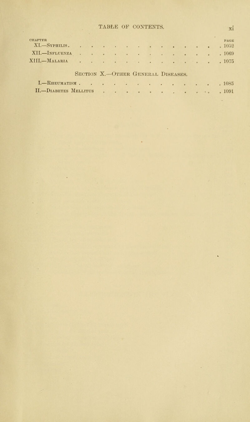 XI CHAPTER PAGE XL—Syphilis , . . . 1052 XII.—Influenza ,,.... 1069 XIII.—Malaria 1075 Section X.—Other General Diseases. I.—Rheumatism 1085 II.—Diabetes Mellitus , » . 1091