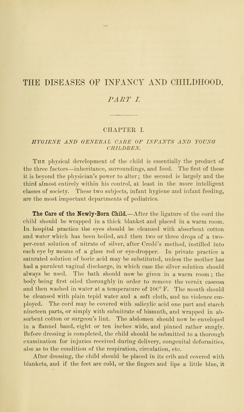 THE DISEASES OF INFANCY AND CHILDHOOD. PART I. CHAPTER I. HYGIENE AND GENERAL CARE OF INFANTS AND YOUNG CHILDREN. The physical development of the child is essentially the product of the three factors—inheritance, surroundings, and food. The first of these it is beyond the physician's power to alter; the second is largely and the third almost entirely within his control, at least in the more intelligent classes of society. These two subjects, infant hygiene and infant feeding, are the most important departments of pediatrics. The Care of the Newly-Born Child.—After the ligature of the cord the child should be wrapped in a thick blanket and placed in a warm room. In hospital practice the eyes should be cleansed with absorbent cotton and water which has been boiled, and then two or three drops of a two- per-cent solution of nitrate of silver, after Crede's method, instilled into each eye by means of a glass rod or eye-dropper. In private practice a saturated solution of boric acid may be substituted, unless the mother has had a purulent vaginal discharge, in which case the silver solution should always be used. Tlie bath should now be given in a warm room ; the body being first oiled thoroughly in order to remove the vernix caseosa and then washed in water at a temperature of 10C° F. The mouth should be cleansed with plain tepid water and a soft cloth, and no violence em- ployed. The cord may be covered with salicylic acid one part and starch nineteen parts, or simply with subnitrate of bismuth, and wrapped in ab- sorbent cotton or surgeon's lint. The abdomen should now be enveloped in a flannel band, eight or ten inches wide, and pinned rather snugly. Before dressing is completed, the child should be submitted to a thorough examination for injuries received during delivery, congenital deformities, also as to the condition of the respiration, circulation, etc. After dressing, the child should be placed in its crib and covered with blankets, and if the feet are cold, or the fingers and lips a little blue, it