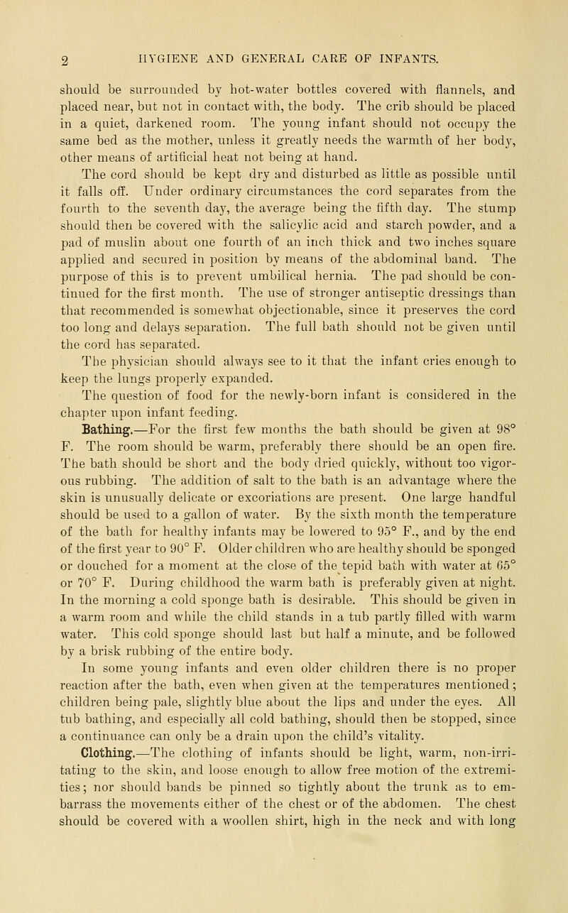 should be surrounded by hot-water bottles covered with flannels, and placed near, but not in contact with, the body. The crib should be placed in a quiet, darkened room. The young infant should not occupy the same bed as the mother, unless it greatly needs the warmth of her body, other means of artificial heat not being at hand. The cord should be kept dry and disturbed as little as possible until it falls off. Under ordinary circumstances the cord separates from the fourth to the seventh day, the average being the fifth day. The stump should then be covered with the salicylic acid and starch powder, and a pad of muslin about one fourth of an inch thick and two inches square applied and secured in position by means of the abdominal band. The purpose of this is to prevent umbilical hernia. The pad should be con- tinued for the first mouth. The use of stronger antiseptic dressings than that recommended is somewhat objectionable, since it preserves the cord too long and delays separation. The full bath should not be given until the cord has separated. The physician should always see to it that the infant cries enough to keep the lungs properly expanded. The question of food for the newly-born infant is considered in the chapter upon infant feeding. Bathing.—For the first few months the bath should be given at 98° F. The room should be warm, preferably there should be an open fire. The bath should be short and the body dried quickly, without too vigor- ous rubbing. The addition of salt to the bath is an advantage where the skin is unusually delicate or excoriations are present. One large handful should be used to a gallon of water. By the sixth month the temperature of the bath for healthy infants may be lowered to 95° F., and by the end of the first year to 90° F. Older children who are healthy should be sponged or douched for a moment at the close of the tepid bath with water at 65° or 70° F. During childhood the warm bath is preferably given at night. In the morning a cold sponge bath is desirable. This should be given in a warm room and while the child stands in a tub partly filled with warm water. This cold sponge should last but half a minute, and be followed by a brisk rubbing of the entire body. In some young infants and even older children there is no proper reaction after the bath, even when given at the temperatures mentioned; children being pale, slightly blue about the lips and under the eyes. All tub bathing, and especially all cold bathing, should then be stopped, since a continuance can only be a drain upon the child's vitality. Clothing.—The clothing of infants should be light, warm, non-irri- tating to the skin, and loose enough to allow free motion of the extremi- ties ; nor should bands be pinned so tightly about the trunk as to em- barrass the movements either of the chest or of the abdomen. The chest should be covered with a woollen shirt, high in the neck and with long