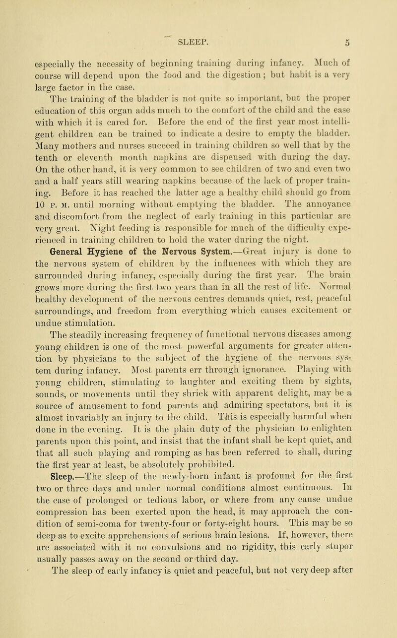 especially the necessity of beginning training during infancy. Much of course will depend upon the food and the digestion; but habit is a very large factor in the case. The training of the bladder is not quite so important, but the proper education of this organ adds much to the comfort of the child and the ease with which it is cared for. Before the end of the first year most intelli- gent children can be trained to indicate a desire to empty the bladder. Many mothers and nurses succeed in training children so well that by the tenth or eleventh month napkins are dispensed with during the day. On the other hand, it is very common to see children of two and even two and a half years still wearing napkins because of the luck of proper train- ing. Before it has reached the latter age a healthy child should go from 10 P. M. until morning without emptying the bladder. The annoyance and discomfort from the neglect of early training in this particular are very great. Night feeding is responsible for much of the difficulty expe- rienced in training children to hold the water during the night. General Hygiene of the Nervous System.—Great injury is done to the nervous system of children by the influences with which they are surrounded during infancy, especially during the first year. The brain grows more during the first two years than in all the rest of life. Normal healthy development of the nervous centres demands quiet, rest, peaceful surroundings, and freedom from everything which causes excitement or undue stimulation. The steadily increasing frequency of functional nervous diseases among young children is one of the most powerful arguments for greater atten- tion by physicians to the subject of the hygiene of the nervous sys- tem during infancy. Most parents err through ignorance. Playing with young children, stimulating to laughter and exciting them by sights, sounds, or movements until they shriek with apparent delight, may be a source of amusement to fond parents and admiring spectators, but it is almost invariably an injury to the child. This is especially harmful when done in the evening. It is the plain duty of the physician to enlighten parents upon this point, and insist that the infant shall be kept quiet, and that all such playing and romping as has been referred to shall, during the first year at least, be absolutely prohibited. Sleep,—The sleep of the newly-born infant is profound for the first two or three days and under normal conditions almost continuous. In the case of prolonged or tedious labor, or where from any cause undue compression has been exerted upon the head, it may approach the con- dition of semi-coma for twenty-four or forty-eight hours. This may be so deep as to excite apprehensions of serious brain lesions. If, however, there are associated with it no convulsions and no rigidity, this early stupor usually passes away on the second or third day. The sleep of early infancy is quiet and peaceful, but not very deep after