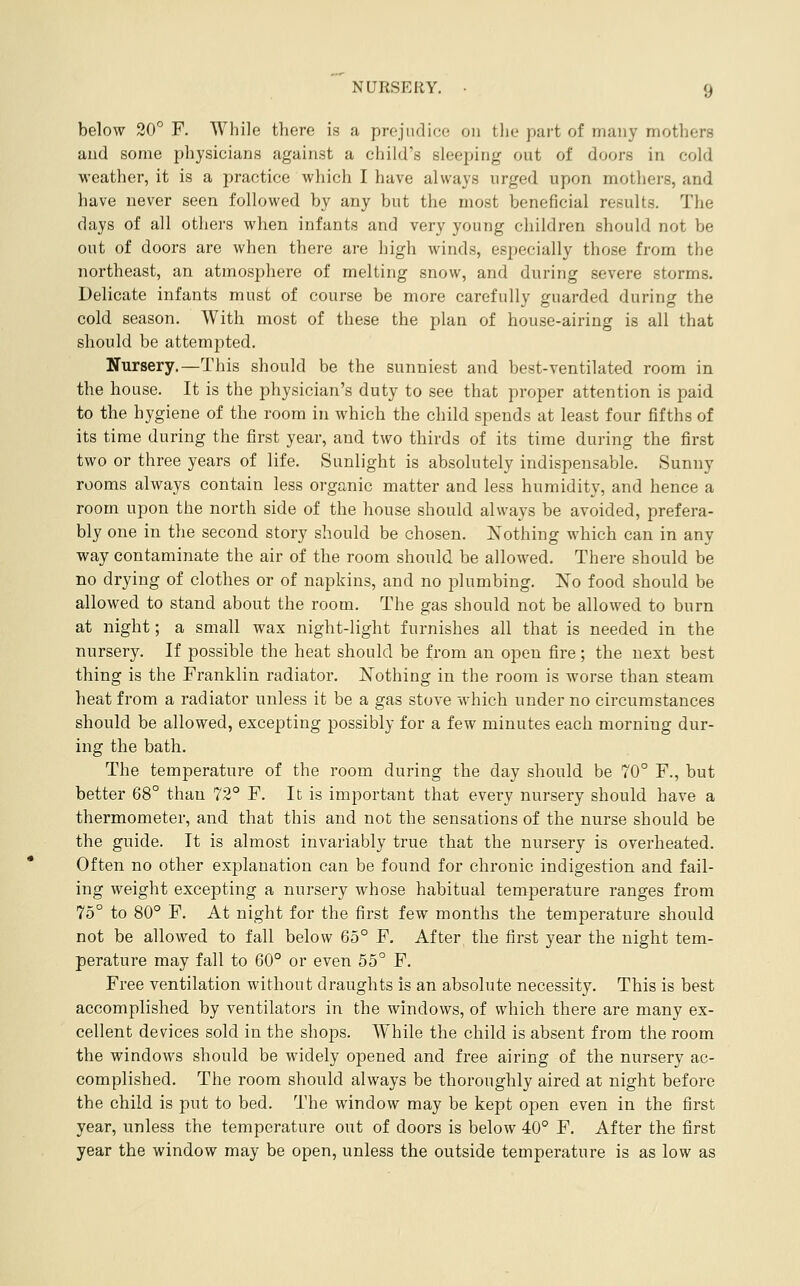 below 20° F. While there is a prejudice on tlie part of many mothers and some physicians against a child's sleeping out of doors in cold weather, it is a practice which I have always urged upon mothers, and have never seen followed by any but the most beneficial results. The days of all others when infants and very young children should not be out of doors are when there are high winds, especially those from the northeast, an atmosphere of melting snow, and during severe storms. Delicate infants must of course be more carefully guarded during the cold season. With most of these the plan of house-airing is all that should be attempted. Nursery.—This should be the sunniest and best-ventilated room in the house. It is the physician's duty to see that proper attention is paid to the hygiene of the room in which the child spends at least four fifths of its time during the first year, and two thirds of its time during the first two or three years of life. Sunlight is absolutely indispensable. Sunny rooms always contain less organic matter and less humidity, and hence a room upon the north side of the house should always be avoided, prefera- bly one in the second story should be chosen. Nothing which can in any way contaminate the air of the room should be allowed. There should be no drying of clothes or of napkins, and no plumbing. No food should be allowed to stand about the room. The gas should not be allowed to burn at night; a small wax night-light furnishes all that is needed in the nursery. If possible the heat should be from an open fire; the next best thing is the Franklin radiator, Nothing in the room is worse than steam heat from a radiator unless it be a gas stove which under no circumstances should be allowed, excepting possibly for a few minutes each morning dur- ing the bath. The temperature of the room during the day should be 70° F., but better 68° than 72° F. It is important that every nursery should have a thermometer, and that this and not the sensations of the nurse should be the guide. It is almost invariably true that the nursery is overheated. Often no other explanation can be found for chronic indigestion and fail- ing weight excepting a nursery whose habitual temperature ranges from 75° to 80° F. At night for the first few months the temperature should not be allowed to fall below 65° F. After the first year the night tem- perature may fall to 60° or even 55° F. Free ventilation without draughts is an absolute necessity. This is best accomplished by ventilators in the windows, of which there are many ex- cellent devices sold in the shops. While the child is absent from the room the windows should be widely opened and free airing of the nursery ac- complished. The room should always be thoroughly aired at night before the child is put to bed. The window may be kept open even in the first year, unless the temperature out of doors is below 40° F. After the first year the window may be open, unless the outside temperature is as low as
