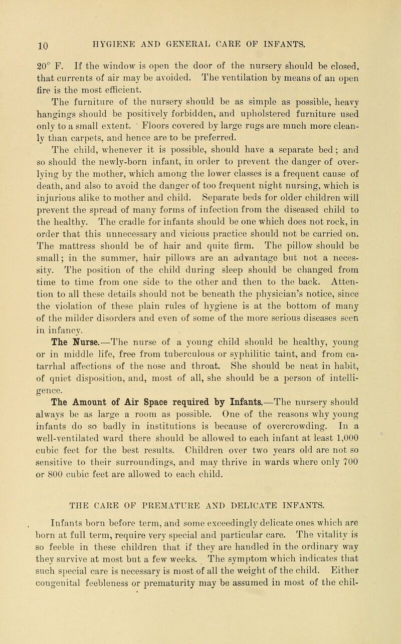 20^ F. If the window is open the door of the nursery should be closed, that currents of air may be avoided. The ventilation by means of an open fire is the most efficient. The furniture of the nursery should be as simple as possible, heavy hangings should be positively forbidden, and upholstered furniture used only to a small extent. ' Floors covered by large rugs are much more clean- ly than carpets, and hence are to be preferred. The child, whenever it is possible, should have a separate bed; and so should the newly-born infant, in order to prevent the danger of over- lying by the mother, which among the lower classes is a frequent cause of death, and also to avoid the danger of too frequent night nursing, which is injurious alike to mother and child. Separate beds for older children will prevent the spread of many forms of infection from the diseased child to the healthy. The cradle for infants should be one which does not rock, in order that this unnecessary and vicious practice should not be carried on. The mattress should be of hair and quite firm. The pillow should be small; in the summer, hair pillows are an advantage but not a neces- sity. The position of the child during sleep should be changed from time to time from one side to the other and then to the back. Atten- tion to all these details should not be beneath the physician's notice, since the violation of these plain rules of hygiene is at the bottom of many of the milder disorders and even of some of the more serious diseases seen in infancy. The Nurse.—The nurse of a young child should be healthy, young or in middle life, free from tuberculous or syphilitic taint, and from ca- tarrhal affections of the nose and throat. She should be neat in habit, of quiet disposition, and, most of all, she should be a person of intelli- gence. The Amount of Air Space required by Infants.—The nursery should always be as large a room as possible. One of the reasons why young infants do so badly in institutions is because of overcrowding. In a well-ventilated ward there should be allowed to each infant at least 1,000 cubic feet for the best results. Children over two years old are not so sensitive to their surroundings, and may thrive in wards where only 700 or 800 cubic feet are allowed to each child. THE CARE OF PREMATURE AND DELICATE INFANTS. Infants born before term, and some exceedingly delicate ones which are born at full term, require very special and particular care. The vitality is so feeble in these children that if they are handled in the ordinary way they survive at most but a few weeks. The symptom which indicates that such special care is necessary is most of all the weight of the child. Either congenital feebleness or prematurity may be assumed in most of the chil-