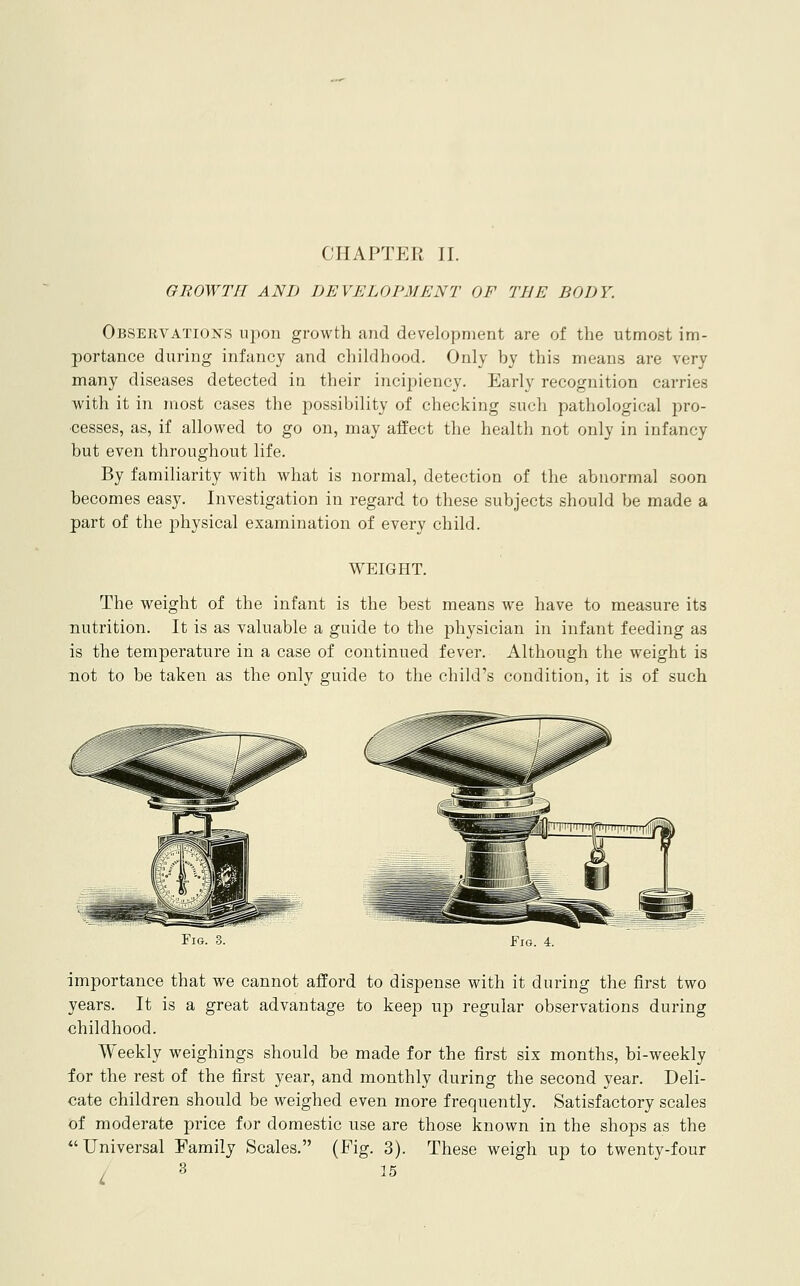 CHAPTER II. GROWTH AND DEVELOPMENT OF THE BODY. OfiSERVATioisrs upon growth and development are of the utmost im- portance during infancy and childhood. Only by this means are very many diseases detected in their incipiency. Early recognition carries with it in most cases the possibility of checking such pathological pro- cesses, as, if allowed to go on, may affect the health not only in infancy but even throughout hfe. By familiarity with what is normal, detection of the abnormal soon becomes easy. Investigation in regard to these subjects should be made a part of the lahysical examination of every child. WEIGHT. The weight of the infant is the best means we have to measure its nutrition. It is as valuable a guide to the physician in infant feeding as is the temperature in a case of continued fever. Although the weight is not to be taken as the only guide to the child's condition, it is of such Fig. 3. Fig. 4. importance that we cannot afford to dispense with it during the first two years. It is a great advantage to keep up regular observations during childhood. Weekly weighings should be made for the first six months, bi-weekly for the rest of the first year, and monthly during the second year. Deli- cate children should be weighed even more frequently. Satisfactory scales of moderate price for domestic use are those known in the shops as the Universal Family Scales. (Fig. 3). These weigh up to twenty-four