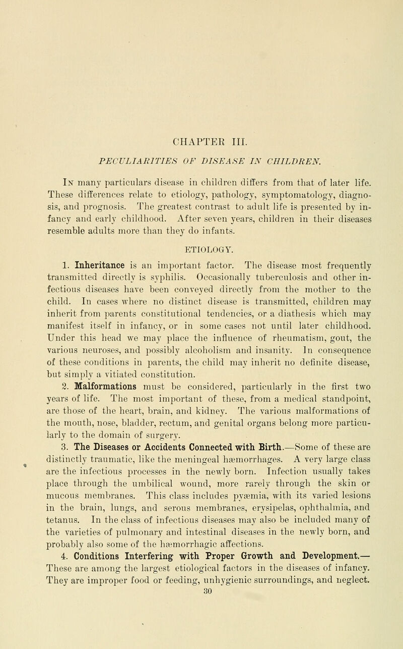 CHAPTER III. PECULIARITIES OF DISEASE IN CHILDREN. Iisr many particulars disease in children differs from that of later life. These differences relate to etiology, pathology, symptomatology, diagno- sis, and prognosis. The greatest contrast to adult life is presented by in- fancy and early childhood. After seven years, children in their diseases resemble adults more than they do infants. ETIOLOGY. 1. Inheritance is an important factor. The disease most frequently transmitted directly is syphilis. Occasionally tuberculosis and other in- fectious diseases have been conveyed directly from the mother to the child. In cases where no distinct disease is transmitted, children may inherit from parents constitutional tendencies, or a diathesis which may manifest itself in infancy, or in some cases not until later childhood. Under this head we may place the influence of rheumatism, gout, the various neuroses, and possibly alcoholism and insanity. In consequence of these conditions in parents, the child may inherit no definite disease, but simply a vitiated constitution. 2. Malformations must be considered, particularly in the first two years of life. The most important of these, from a medical standpoint, are those of the heart, brain, and kidney. The various malformations of the mouth, nose, bladder, rectum, and genital organs belong more particu- larly to the domain of surgery. 3. The Diseases or Accidents Connected with Birth.—Some of these are distinctly traumatic, like the meningeal haemorrhages. A very large class are the infectious processes in the newly born. Infection usually takes place through the umbilical wound, more rarely through the skin or mucous membranes. This class includes pyaemia, with its varied lesions in the brain, lungs, and serous membranes, erysipelas, ophthalmia, and tetanus. In the class of infectious diseases may also be included many of the varieties of pulmonary and intestinal diseases in the newly born, and probably also some of the hemorrhagic affections. 4. Conditions Interfering with Proper Growth and Development.— These are among the largest etiological factors in the diseases of infancy. They are improper food or feeding, unhygienic surroundings, and neglect.