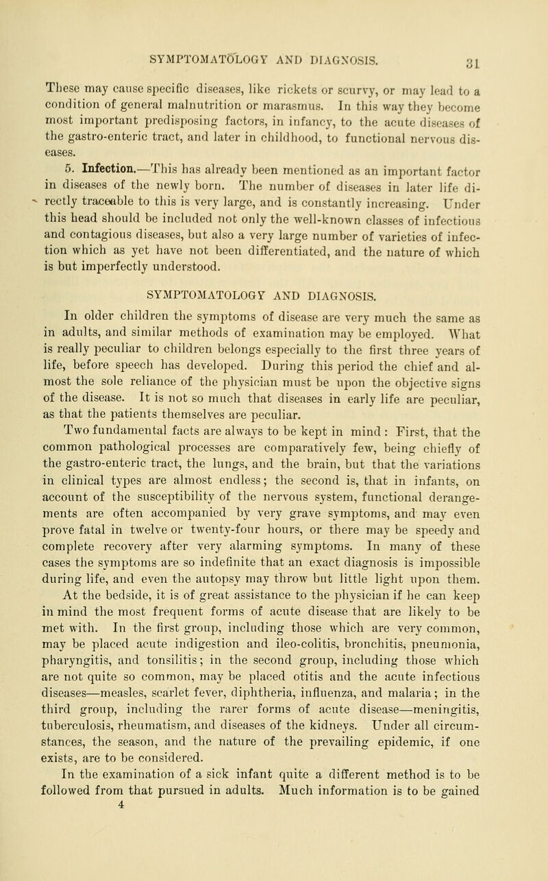 These may cause specific diseases, like rickets or scurvy, or may lead to a condition of general malnutrition or marasmus. In this way they become most important predisposing factors, in infancy, to the acute diseases of the gastro-enteric tract, and later in childhood, to functional nervous dis- eases. 5. Infection.—This has already been mentioned as an important factor in diseases of the newly born. The number of diseases in later life di- rectly traceable to this is very large, and is constantly increasing. Under this head should be included not only the well-known classes of infectious and contagious diseases, but also a very large number of varieties of infec- tion which as yet have not been differentiated, and the nature of which is but imperfectly understood. SYMPTOMATOLOGY AND DIAGNOSIS. In older children the symptoms of disease are very much the same as in adults, and similar methods of examination may be employed. What is really peculiar to children belongs especially to the first three years of life, before speech has developed. During this period the chief and al- most the sole reliance of the physician must be upon the objective signs of the disease. It is not so much that diseases in early life are peculiar, as that the patients themselves are peculiar. Two fundamental facts are always to be kept in mind : First, that the common pathological processes are comparatively few, being chiefly of the gastro-enteric tract, the lungs, and the brain, but that the variations in clinical types are almost endless; the second is, that in infants, on account of the susceptibility of the nervous system, functional derange- ments are often accompanied by very grave symptoms, and may even prove fatal in twelve or twenty-four hours, or there may be speedy and complete recovery after very alarming symptoms. In many of these cases the symptoms are so indefinite that an exact diagnosis is impossible during life, and even the autopsy may throw but little light upon them. At the bedside, it is of great assistance to the physician if he can keep in mind the most frequent forms of acute disease that are likely to be met with. In the first group, including those which are very common, may be placed acute indigestion and ileo-colitis, bronchitisj pneumonia, pharyngitis, and tonsilitis; in the second group, including those which are not quite so common, may be placed otitis and the acute infectious diseases—measles, scarlet fever, diphtheria, influenza, and malaria; in the third group, including the rarer forms of acute disease—meningitis, tuberculosis, rheumatism, and diseases of the kidneys. Under all circum- stances, the season, and the nature of the prevailing epidemic, if one exists, are to be considered. In the examination of a sick infant quite a different method is to be followed from that pursued in adults. Much information is to be gained 4