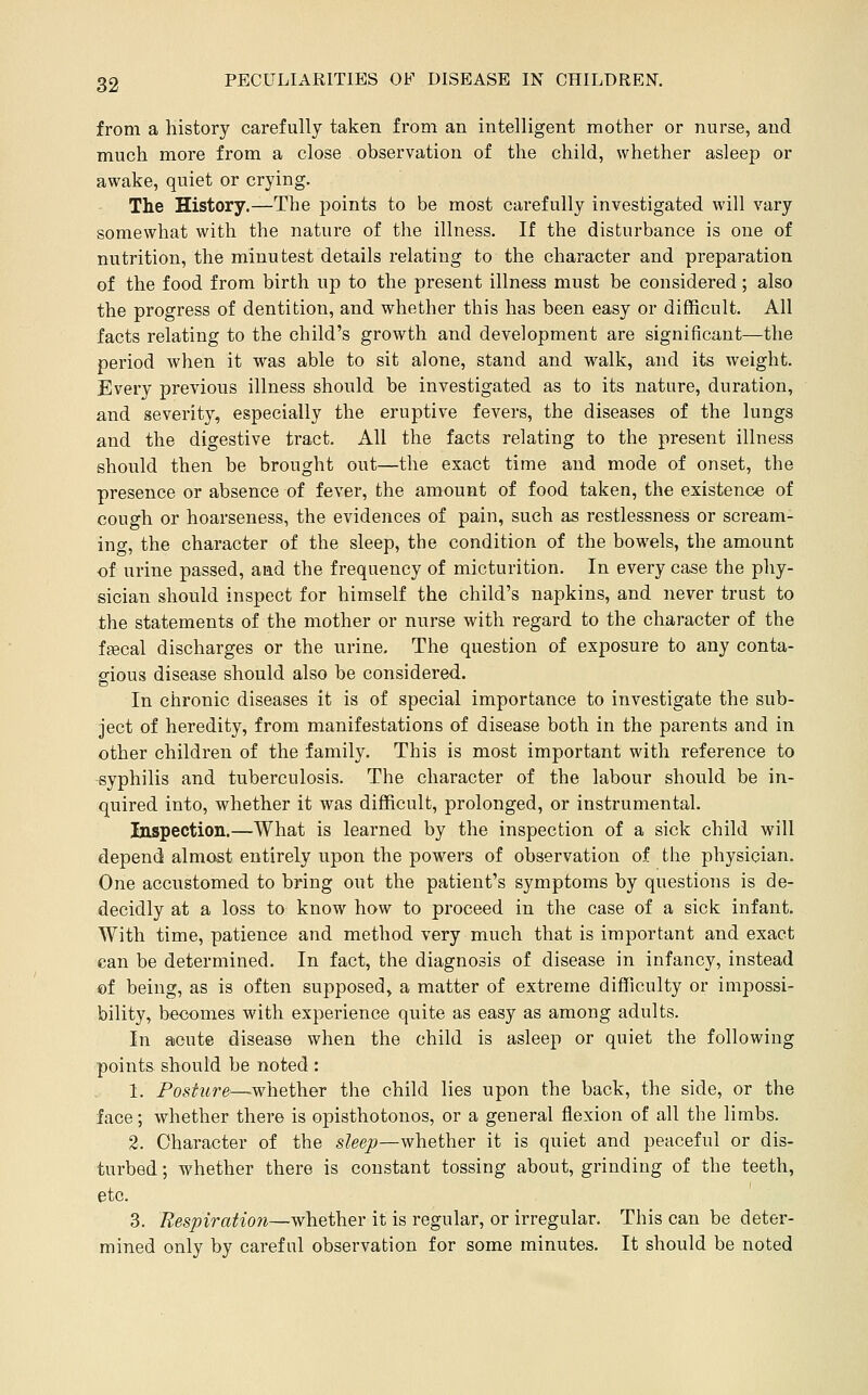 from a history carefully taken from an intelligent mother or nurse, and much more from a close observation of the child, whether asleep or awake, quiet or crying. The History.—The points to be most carefully investigated will vary somewhat with the nature of the illness. If the disturbance is one of nutrition, the minutest details relating to the character and preparation of the food from birth up to the present illness must be considered ; also the progress of dentition, and whether this has been easy or difficult. All facts relating to the child's growth and development are significant—the period when it was able to sit alone, stand and walk, and its weight. Every previous illness should be investigated as to its nature, duration, and severity, especially the eruptive fevers, the diseases of the lungs and the digestive tract. All the facts relating to the present illness should then be brought out—the exact time and mode of onset, the presence or absence of fever, the amount of food taken, the existence of cough or hoarseness, the evidences of pain, such as restlessness or scream- ing, the character of the sleep, the condition of the bowels, the amount of urine passed, aad the frequency of micturition. In every case the phy- sician should inspect for himself the child's napkins, and never trust to the statements of the mother or nurse with regard to the character of the fffical discharges or the urine. The question of exposure to any conta- gious disease should also be considered. In chronic diseases it is of special importance to investigate the sub- ject of heredity, from manifestations of disease both in the parents and in other children of the family. This is most important with reference to syphilis and tuberculosis. The character of the labour should be in- quired into, whether it was difficult, prolonged, or instrumental. Inspection.—What is learned by the inspection of a sick child will depend almost entirely upon the powers of observation of the physician. One accustomed to bring out the patient's symptoms by questions is de- decidly at a loss to know how to proceed in the case of a sick infant. With time, patience and method very much that is important and exact can be determined. In fact, the diagnosis of disease in infancy, instead of being, as is often supposed, a matter of extreme difficulty or impossi- bility, becomes with experience quite as easy as among adults. In acute disease when the child is asleep or quiet the following points, should be noted : 1. Posture—^whether the child lies upon the back, the side, or the face; whether there is opisthotonos, or a general flexion of all the limbs. 2. Character of the sleep—whether it is quiet and peaceful or dis- turbed ; whether there is constant tossing about, grinding of the teeth, etc. 3. Respiration—whether it is regular, or irregular. This can be deter- mined only by careful observation for some minutes. It should be noted
