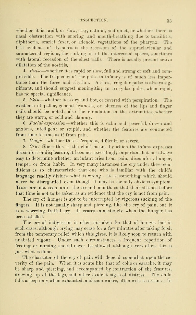 whether it is rapid, or slow, easy, natural, and quiet, or whether there is nasal obstruction with snoring and mouth-Vjreathing due to tonsillitis, diphtheria, scarlet fever, or adenoid vegetations of the pharynx. The best evidence of dyspnoja is the recession of the supraclavicular and suprasternal regions, the sinking in of the intercostal spaces, sometimes with lateral recession of the chest walls. There is usually present active dilatation of the nostrils. 4. Pulse—whether it is rapid or slow, full and strong or soft and com- pressible. The frequency of the pulse in infancy is of much less impor- tance than the force and rhythm. A slow, irregular pulse is always sig- nificant, and should suggest meningitis; an irregular pulse, when rapid, has no special significance. 5. Skin—whether it is dry and hot, or covered with perspiration. The existence of pallor, general cyanosis, or blueness of the li])s and finger nails should be noted; also the circulation in the extremities, whether they are warm, or cold and clammy. 6. Facial expression—whether this is calm and peaceful, drawn and anxious, intelligent or stupid, and whether the features are contracted from time to time as if from pain. 7. Cough—whether this is frequent, difficult, or severe. 8. Cry: Since this is the chief means by which the infant expresses discomfort or displeasure, it becomes exceedingly important but not always easy to determine whether an infant cries from pain, discomfort, hunger, temper, or from habit. In very many instances the cry under these con- ditions is so characteristic that one who is familiar with the child's language readily divines what is wrong. It is something which should never be disregarded, even though it may be the only obvious symptom. Tears are not seen until the second month, so that their absence before that time is not to be taken as an evidence that the cry is not from pain. The cry of hunger is apt to be interrupted by vigorous sucking of the fingers. It is not usually sharp and piercing, like the cry of pain, but it is a worrying, fretful cry. It ceases immediately when the hunger has been satisfied. The cry of indigestion is often mistaken for that of hunger, but in such cases, although crying may cease for a few minutes after taking food, from the temporary relief which this gives, it is likely soon to return with unabated vigour. Under such circumstances a frequent repetition of feeding or nursing should never be allowed, although very often this is just what is done. The character of the cry of pain will depend somewhat upon the se- verity of the pain. When it is acute like that of colic or earache, it may be sharp and piercing, and accompanied by contraction of the features, drawing up of the legs, and other evident signs of distress. The child falls asleep only when exhausted, and soon wakes, often with a scream. In