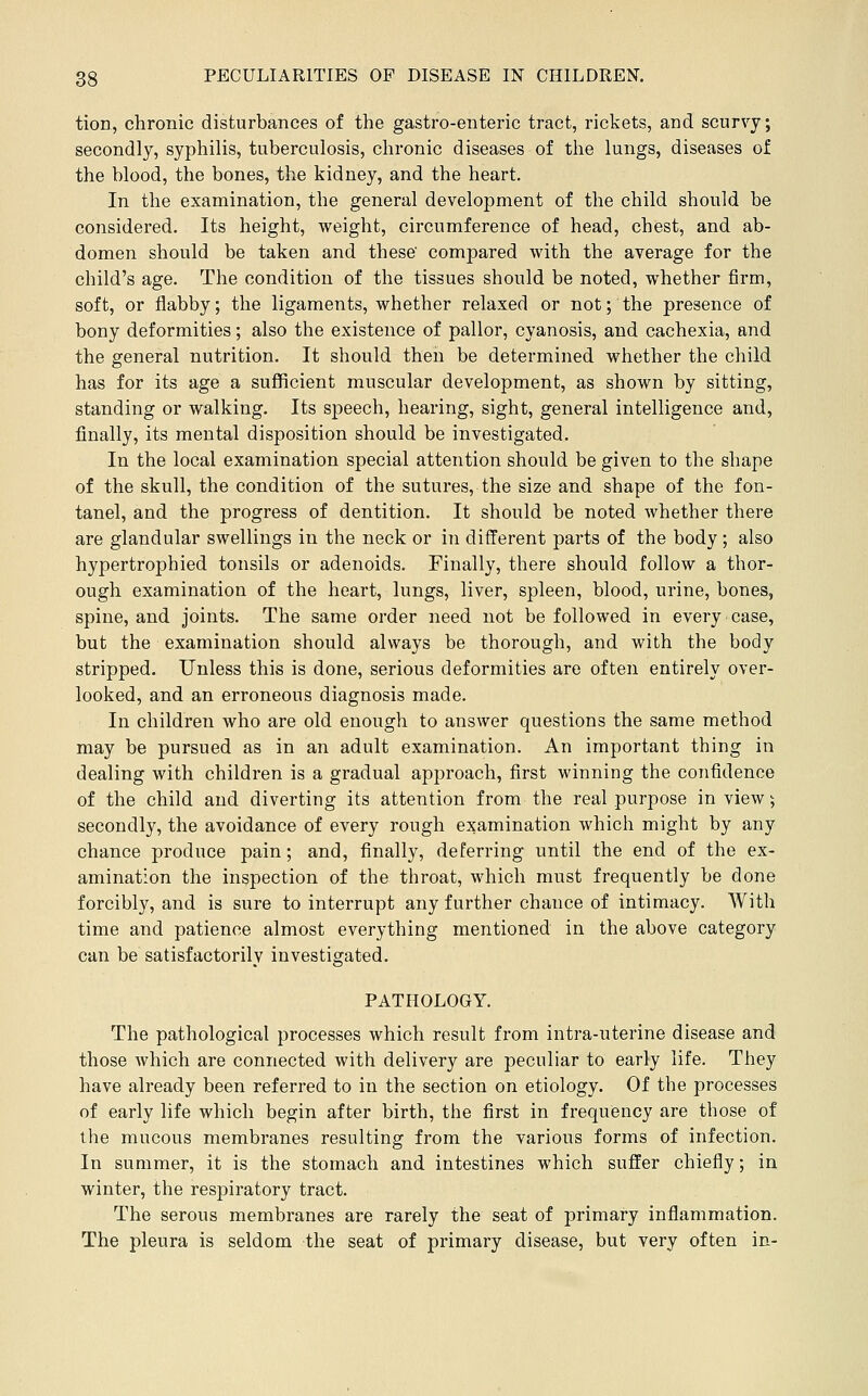 tion, chronic disturbances of the gastro-enteric tract, rickets, and scurvy; secondly, syphilis, tuberculosis, chronic diseases of the lungs, diseases of the blood, the bones, the kidney, and the heart. In the examination, the general development of the child should be considered. Its height, weight, circumference of head, chest, and ab- domen should be taken and these' compared with the average for the child's age. The condition of the tissues should be noted, whether firm, soft, or flabby; the ligaments, whether relaxed or not; the presence of bony deformities; also the existence of pallor, cyanosis, and cachexia, and the general nutrition. It should then be determined whether the child has for its age a sufificient muscular development, as shown by sitting, standing or walking. Its speech, hearing, sight, general intelligence and, finally, its mental disposition should be investigated. In the local examination special attention should be given to the shape of the skull, the condition of the sutures, the size and shape of the fon- tanel, and the progress of dentition. It should be noted whether there are glandular swellings in the neck or in different parts of the body; also hypertrophied tonsils or adenoids. Finally, there should follow a thor- ough examination of the heart, lungs, liver, spleen, blood, urine, bones, spine, and joints. The same order need not be followed in every case, but the examination should always be thorough, and with the body stripped. Unless this is done, serious deformities are often entirely over- looked, and an erroneous diagnosis made. In children who are old enough to answer questions the same method may be pursued as in an adult examination. An important thing in dealing with children is a gradual approach, first winning the confidence of the child and diverting its attention from the real purpose in view; secondly, the avoidance of every rough examination which might by any chance produce pain; and, finally, deferring until the end of the ex- amination the inspection of the throat, which must frequently be done forcibly, and is sure to interrupt any further chance of intimacy. With time and patience almost everything mentioned in the above category can be satisfactorily investigated. PATHOLOGY. The pathological processes which result from intra-uterine disease and those which are connected with delivery are peculiar to early life. They have already been referred to in the section on etiology. Of the processes of early life which begin after birth, the first in frequency are those of the mucous membranes resulting from the various forms of infection. In summer, it is the stomach and intestines which suffer chiefly; in winter, the resj)iratory tract. The serous membranes are rarely the seat of primary inflammation. The pleura is seldom the seat of primary disease, but very often in-