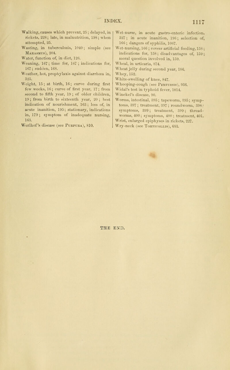 Ill' Walking, causes which prevent, 25; delayed, in rickets, 228; late, in malnutrition, 198; when attempted, 25. Wastin((, in tuberculosis, 10-10; simple (see Marasmus), 204. Water, function of, in diet, 126. Weaning, 1G7; time for, 1G7 ; indications for, 107; sudden, 1G8. Weather, hot, prophylaxis against diarr)i(jea in, 325. Weight, 15; at birth, 16; curve during first few weeks, 16; curve of first year, 17; from second to fifth year, 19 ; of older children, 19; from birth to sixteenth year, 20 ; best indication of nourishment, 163; loss of, in acute inanition, 195; stationary, indications in, 179; symptom of inadequate nursing, 163. Werlliof's disease (see Puepdra), 810. Wet-nurse, in acute gastro-enteric infection, 327; in acute inanition, 190; selection of, 160 ; dangers of sypliilis, 1007. Wet-nursing, 100 ; vemus artificial feeding, 158; indications for, 158; disadvantages of, 159; moral question involved in, 159. Wheal, in urticaria, 874. Wheat jelly during second year, 186. Whey, 152. White-swelling of knee, 847. Whooping-cough (see Pebtussis), 036. Widal's test in typhoid fever, 1014. Winckel's disease, 90. Worms, intestinal, 305; tapeworm, 395; symp- toms, 397; treatment, 397; roundworm, 398 .■ symptoms, 399; treatment, 309; thread- worms, 400; symptoms, 400 ; treatment, 401. Wrist, enlarged epiphyses in rickets, 227. Wry-neck (see Torticollisj, 683. THE EKD»