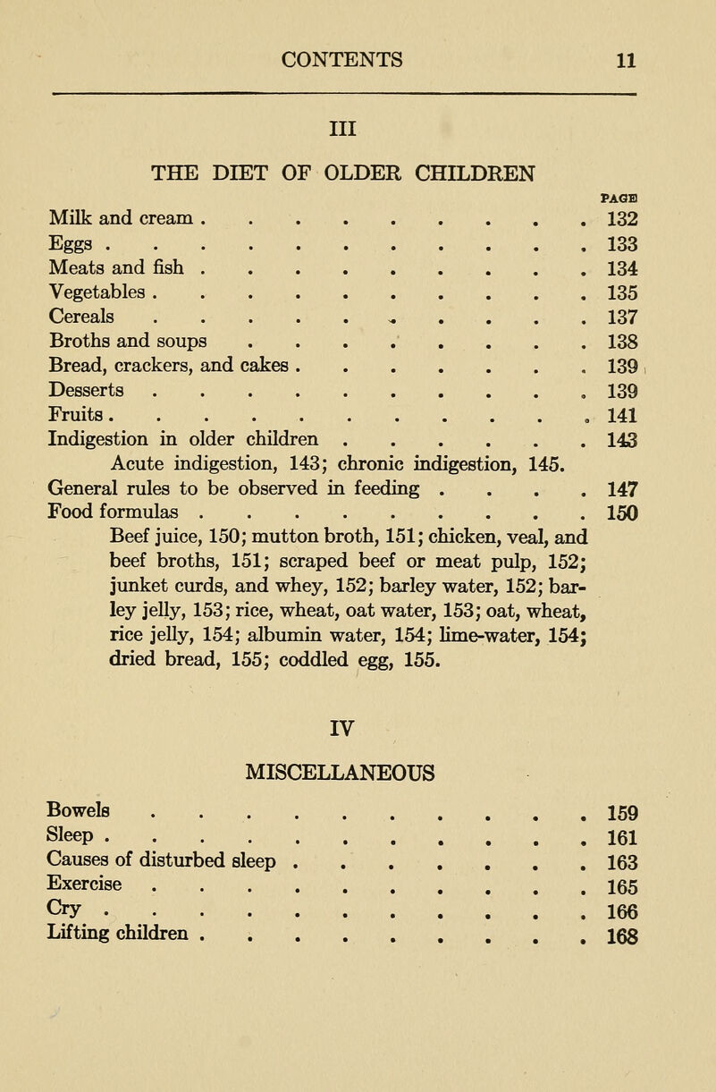 III THE DIET OF OLDER CHILDREN PAGB MUk and cream 132 Eggs 133 Meats and fish . . 134 Vegetables 135 Cereals ^ .... 137 Broths and soups 138 Bread, crackers, and cakes . 139 Desserts 139 Fruits ,141 Indigestion in older children 143 Acute indigestion, 143; chronic indigestion, 145. General rules to be observed in feeding .... 147 Food formulas 150 Beef juice, 150; mutton broth, 151; chicken, veal, and beef broths, 151; scraped beef or meat pulp, 152; junket curds, and whey, 152; barley water, 152; bar- ley jelly, 153; rice, wheat, oat water, 153; oat, wheat, rice jelly, 154; albumin water, 154; lime-water, 154; dried bread, 155; coddled egg, 155. IV MISCELLANEOUS Bowels 159 Sleep 161 Causes of disturbed sleep . 163 Exercise 165 Cry 166 Lifting children . i 168