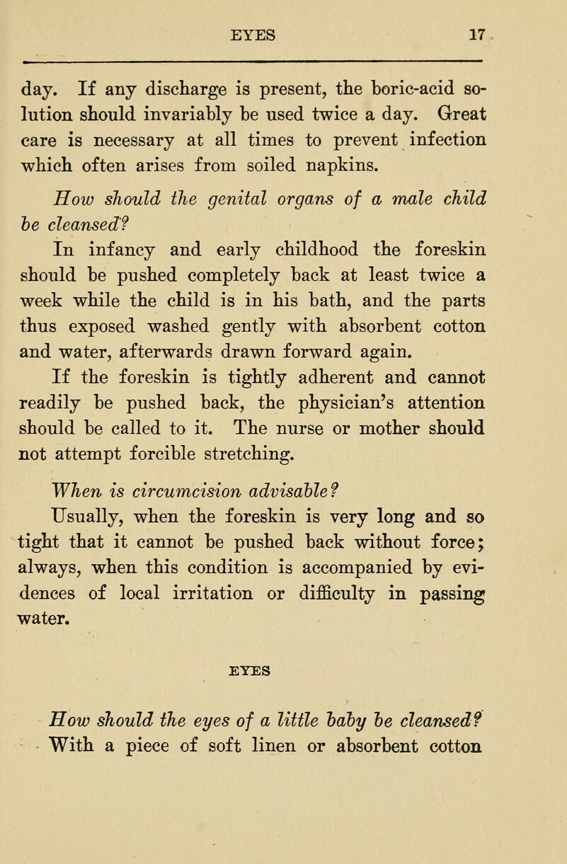day. If any discharge is present, the boric-acid so- lution should invariably be used twice a day. Great care is necessary at all times to prevent infection which often arises from soiled napkins. How should the genital organs of a male child he cleansed? In infancy and early childhood the foreskin should be pushed completely back at least twice a week while the child is in his bath, and the parts thus exposed washed gently with absorbent cotton and water, afterwards drawn forward again. If the foreskin is tightly adherent and cannot readily be pushed back, the physician's attention should be called to it. The nurse or mother should not attempt forcible stretching. When is circumcision adinsahlef Usually, when the foreskin is very long and so tight that it cannot be pushed back without force; always, when this condition is accompanied by evi- dences of local irritation or difficulty in passing water. EYES How should the eyes of a little hahy he cleansed? With a piece of soft linen or absorbent cotton