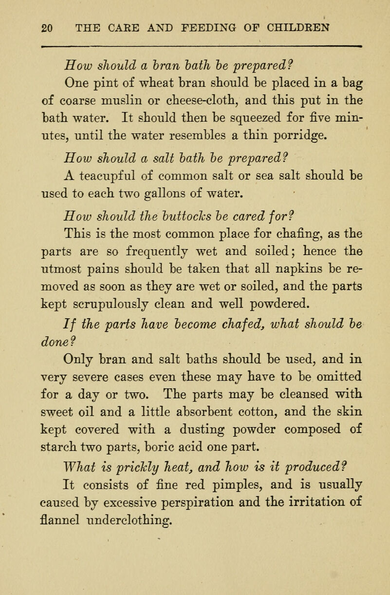 How should a bran hath he prepared? One pint of wheat bran should be placed in a bag of coarse mnslin or cheese-cloth, and this put in the bath water. It should then be squeezed for five min- utes, until the water resembles a thin porridge. How should a salt hath he prepared? A teacupful of common salt or sea salt should be used to each two gallons of water. How should the huttoclcs he cared for? This is the most common place for chafing, as the parts are so frequently wet and soiled; hence the utmost pains should be taken that all napkins be re- moved as soon as they are wet or soiled, and the parts kept scrupulously clean and well powdered. If the parts have hecome chafed^ what should he done? Only bran and salt baths should be used, and in very severe cases even these may have to be omitted for a day or two. The parts may be cleansed with sweet oil and a little absorbent cotton, and the skin kept covered with a dusting powder composed of starch two parts, boric acid one part. What is pricMy heat, and how is it produced? It consists of fine red pimples, and is usually caused by excessive perspiration and the irritation of flannel underclothing.