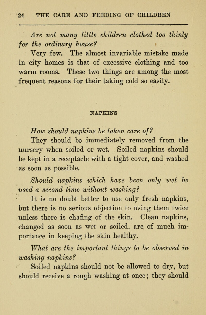 Are not many little children clothed too thinly for the ordinary house? » Yerj few. The almost invariable mistake made in city homes is that of excessive clothing and too warm rooms. These two things are among the most frequent reasons for their taking cold so easily. KAPKINS How should napkins he taken care off They should be immediately removed from the nursery when soiled or wet. Soiled napkins should be kept in a receptacle with a tight cover, and washed as soon as possible. Should napkins which have been only wet he used a second time without vjashing? It is no doubt better to use only fresh napkins, but there is no serious objection to using them twice unless there is chafing of the skin. Clean napkins, changed as soon as wet or soiled, are of much im- portance in keeping the skin healthy. What are the important things to he ohserved in washing napkins? Soiled napkins should not be allowed to dry, but should receive a rough washing at once; they should