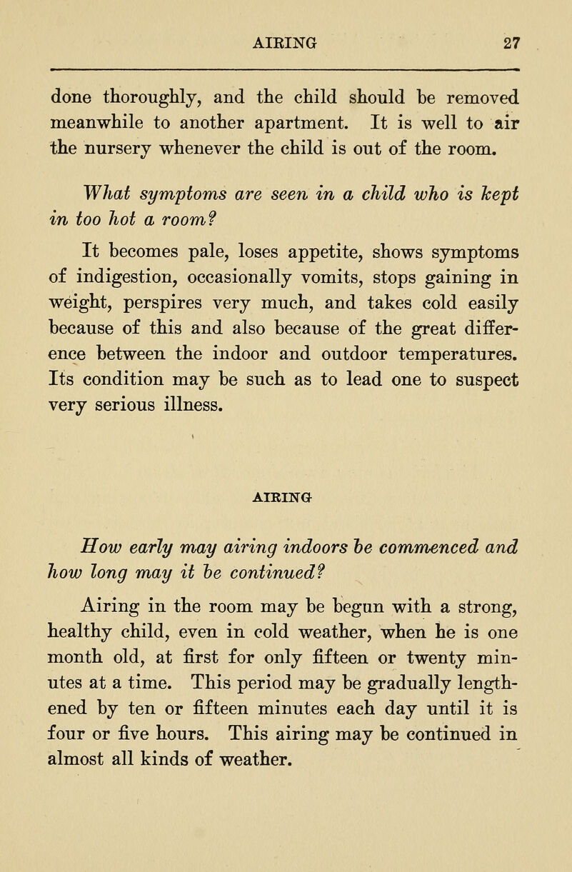 done thoroughly, and the child should be removed meanwhile to another apartment. It is well to air the nursery whenever the child is out of the room. What symptoms are seen in a child who is Icept in too hot a room? It becomes pale, loses appetite, shows symptoms of indigestion, occasionally vomits, stops gaining in weight, perspires very much, and takes cold easily because of this and also because of the great differ- ence between the indoor and outdoor temperatures. Its condition may be such as to lead one to suspect very serious illness. AIEING How early may airing indoors he commenced and how long may it he continued? Airing in the room may be begun with a strong, healthy child, even in cold weather, when he is one month old, at first for only fifteen or twenty min- utes at a time. This period may be gradually length- ened by ten or fifteen minutes each day until it is four or five hours. This airing may be continued in almost all kinds of weather.