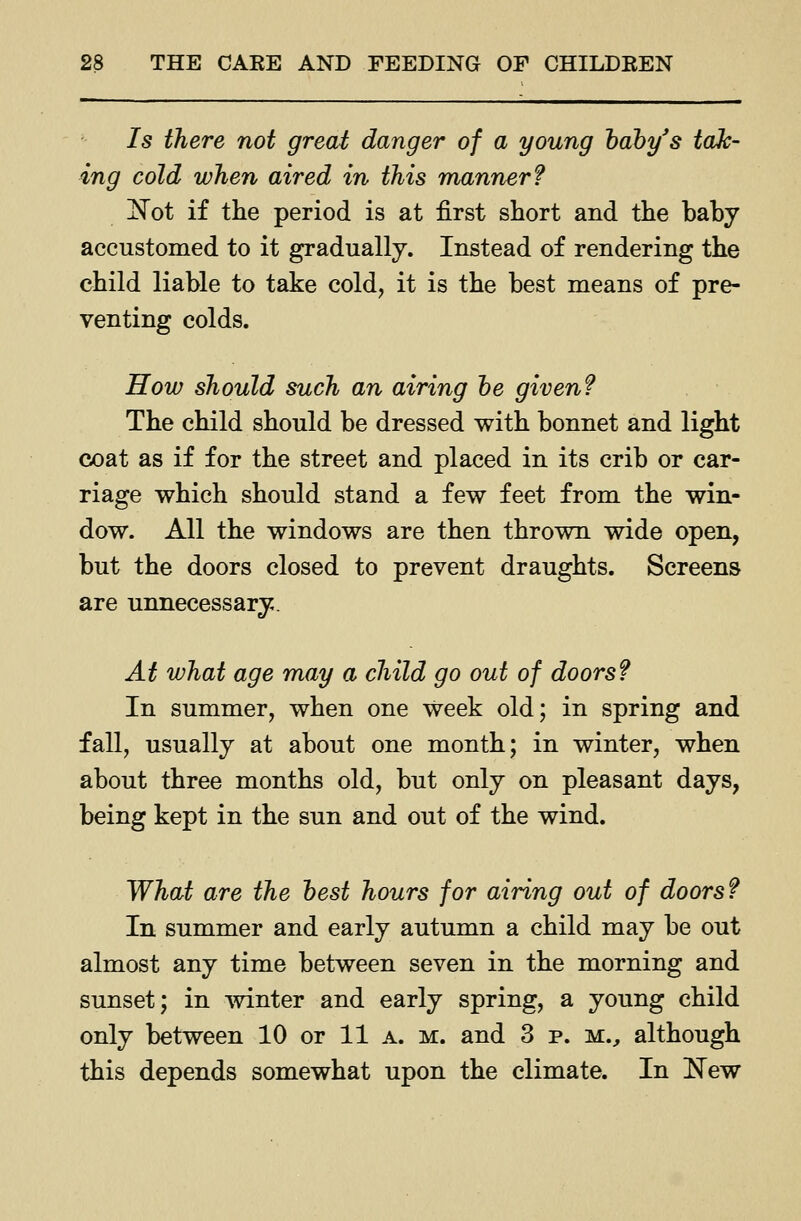 Is there not great danger of a young hdby's tak- ing cold when aired in this manner? !N^ot if the period is at first short and the baby accustomed to it gradually. Instead of rendering the child liable to take cold, it is the best means of pre- venting colds. How should such an airing he given? The child should be dressed with bonnet and light coat as if for the street and placed in its crib or car- riage which should stand a few feet from the win- dow. All the windows are then thrown wide open, but the doors closed to prevent draughts. Screens are unnecessary. At what age may a child go out of doors? In summer, when one week old; in spring and fall, usually at about one month; in winter, when about three months old, but only on pleasant days, being kept in the sun and out of the wind. What are the best hours for airing out of doors? In summer and early autumn a child may be out almost any time between seven in the morning and sunset; in mnter and early spring, a young child only between 10 or 11 a. m. and 3 p. m.^ although this depends somewhat upon the climate. In New