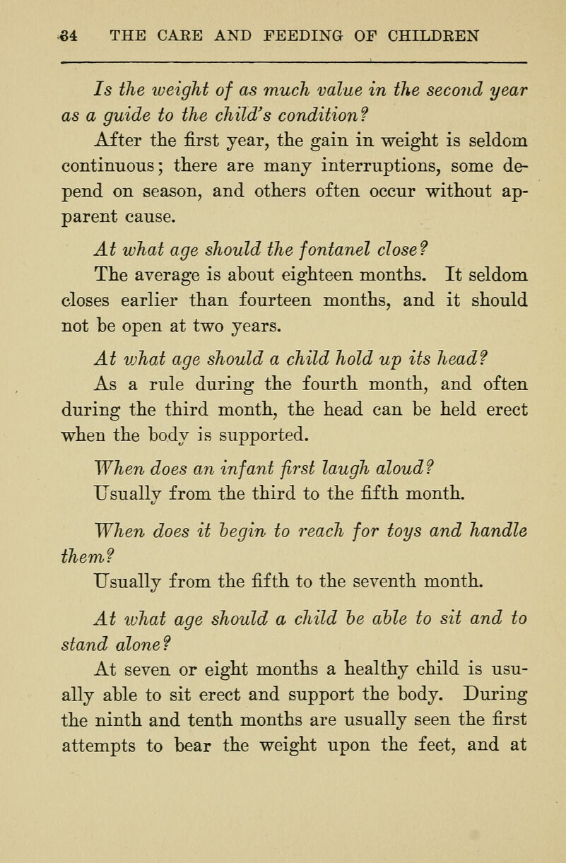 Is the lueight of as much value in the second year as a guide to the child's condition? After the first year, the gain in weight is seldom continuous; there are many interruptions, some de- pend on season, and others often occur without ap- parent cause. At what age should the fontanel close? The average is about eighteen months. It seldom closes earlier than fourteen months, and it should not be open at two years. At vjhat age should a child hold up its head? As a rule during the fourth month, and often during the third month, the head can be held erect when the body is supported. When does an infant first laugh aloud ? Usuallv from the third to the fifth month. When does it hegin to reach for toys and handle them? Usually from the fifth to the seventh month. At ivhat age should a child he able to sit and to stand alone? At seven or eight months a healthy child is usu- ally able to sit erect and support the body. During the ninth and tenth months are usually seen the first attempts to bear the weight upon the feet, and at