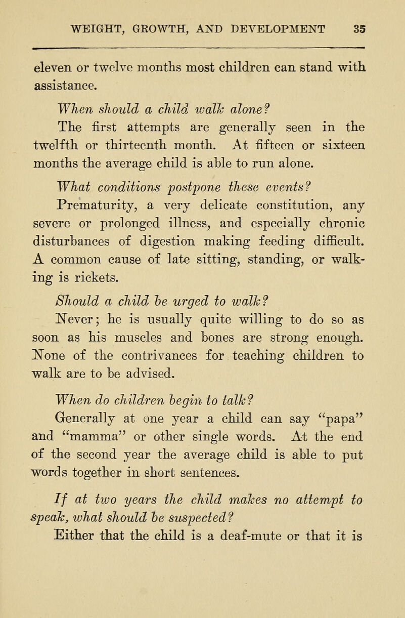 eleven or twelve months most children can stand v^ith assistance. When should a child walh alone? The first attempts are generally seen in the twelfth or thirteenth month. At fifteen or sixteen months the average child is able to run alone. What conditions postpone these events? Prematurity, a very delicate constitution, any severe or prolonged illness, and especially chronic disturbances of digestion making feeding difficult. A common cause of late sitting, standing, or walk- ing is rickets. Should a child he urged to walh? ISTever; he is usually quite willing to do so as soon as his muscles and bones are strong enough. None of the contrivances for teaching children to walk are to be advised. When do children begin to talk f Generally at one year a child can say ^^papa and mamma'' or other single words. At the end of the second year the average child is able to put words together in short sentences. // at two years the child maJces no attempt to speak, what should he suspected? Either that the child is a deaf-mute or that it is