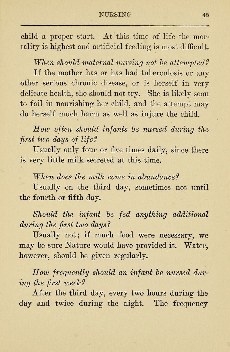 child a proper start. At this time of life the mor- tality is highest and artificial feeding is most difficult. When should maternal nursing not he attempted? If the mother has or has had tuberculosis or any- other serious chronic disease, or is herself in very delicate health, she should not try. She is likely soon to fail in nourishing her child, and the attempt may do herself much harm as well as injure the child. How often should infants he nursed during the first two days of life? Usually only four or five times daily, since there is very little milk secreted at this time. When does the milk come in abundance? Usually on the third day, sometimes not until the fourth or fifth day. Should the infant he fed anything additional during the first two days ? Usually not; if much food were necessary, we may he sure ISTature would have provided it. Water, however, should be given regularly. How frequently should an infant he nursed dur- ing the first iveeJc? After the third day, every two hours during the day and twice during the night. The frequency