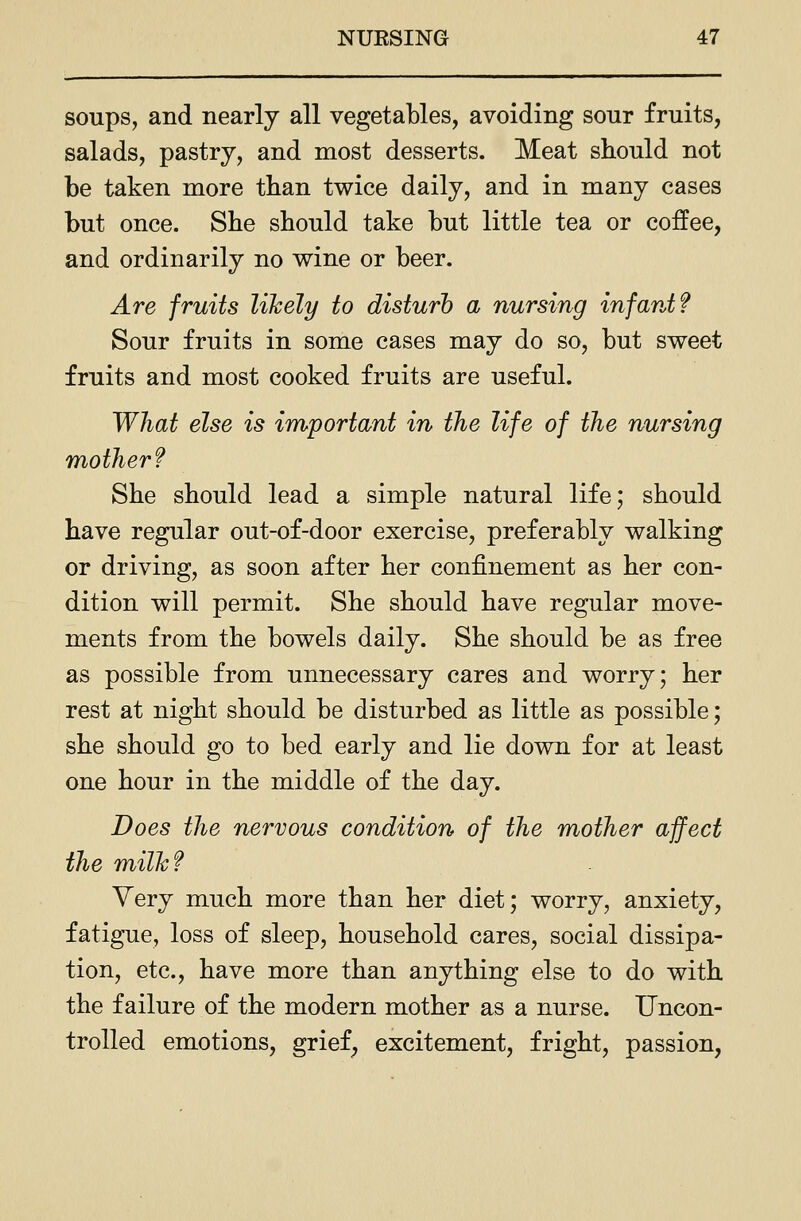 soups, and nearly all vegetables, avoiding sour fruits, salads, pastry, and most desserts. Meat should not be taken more than twice daily, and in many cases but once. She should take but little tea or coffee, and ordinarily no wine or beer. Are fruits likely to disturb a nursing infant? Sour fruits in some cases may do so, but sweet fruits and most cooked fruits are useful. What else is important in the life of the nursing mother? She should lead a simple natural life; should have regular out-of-door exercise, preferably walking or driving, as soon after her confinement as her con- dition will permit. She should have regular move- ments from the bowels daily. She should be as free as possible from unnecessary cares and worry; her rest at night should be disturbed as little as possible; she should go to bed early and lie down for at least one hour in the middle of the day. Does the nervous condition of the mother affect the milh? Very much more than her diet; worry, anxiety, fatigue, loss of sleep, household cares, social dissipa- tion, etc., have more than anything else to do with the failure of the modern mother as a nurse. Uncon- trolled emotions, grief^ excitement, fright, passion,