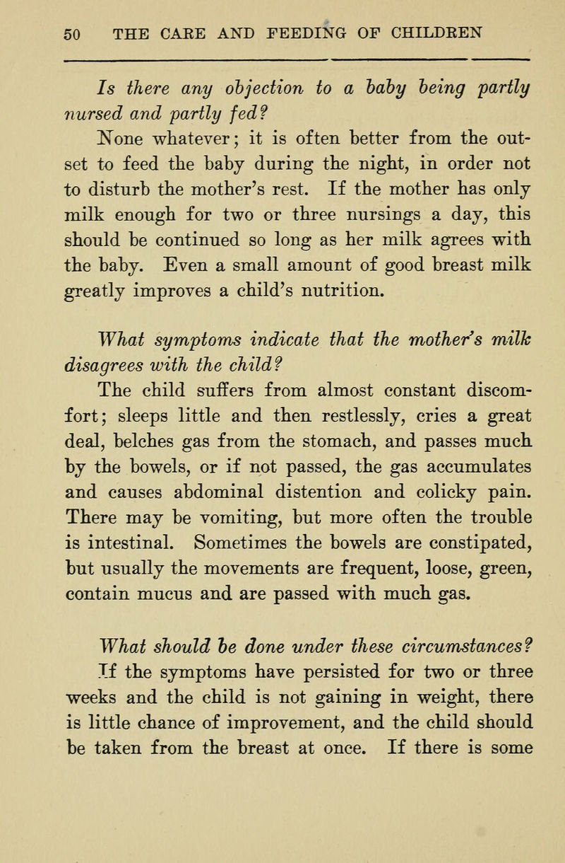Is there any objection to a hahy being partly nursed and partly fed? ]^one whatever; it is often better from the out- set to feed the baby during the night, in order not to disturb the mother's rest. If the mother has only milk enough for two or three nursings a day, this should be continued so long as her milk agrees with the baby. Even a small amount of good breast milk greatly improves a child's nutrition. What symptoms indicate that the mother s milk disagrees with the child? The child suffers from almost constant discom- fort; sleeps little and then restlessly, cries a great deal, belches gas from the stomach, and passes much by the bowels, or if not passed, the gas accumulates and causes abdominal distention and colicky pain. There may be vomiting, but more often the trouble is intestinal. Sometimes the bowels are constipated, but usually the movements are frequent, loose, green, contain mucus and are passed with much gas. What should he done under these circumstances? Tf the symptoms have persisted for two or three weeks and the child is not gaining in weight, there is little chance of improvement, and the child should be taken from the breast at once. If there is some