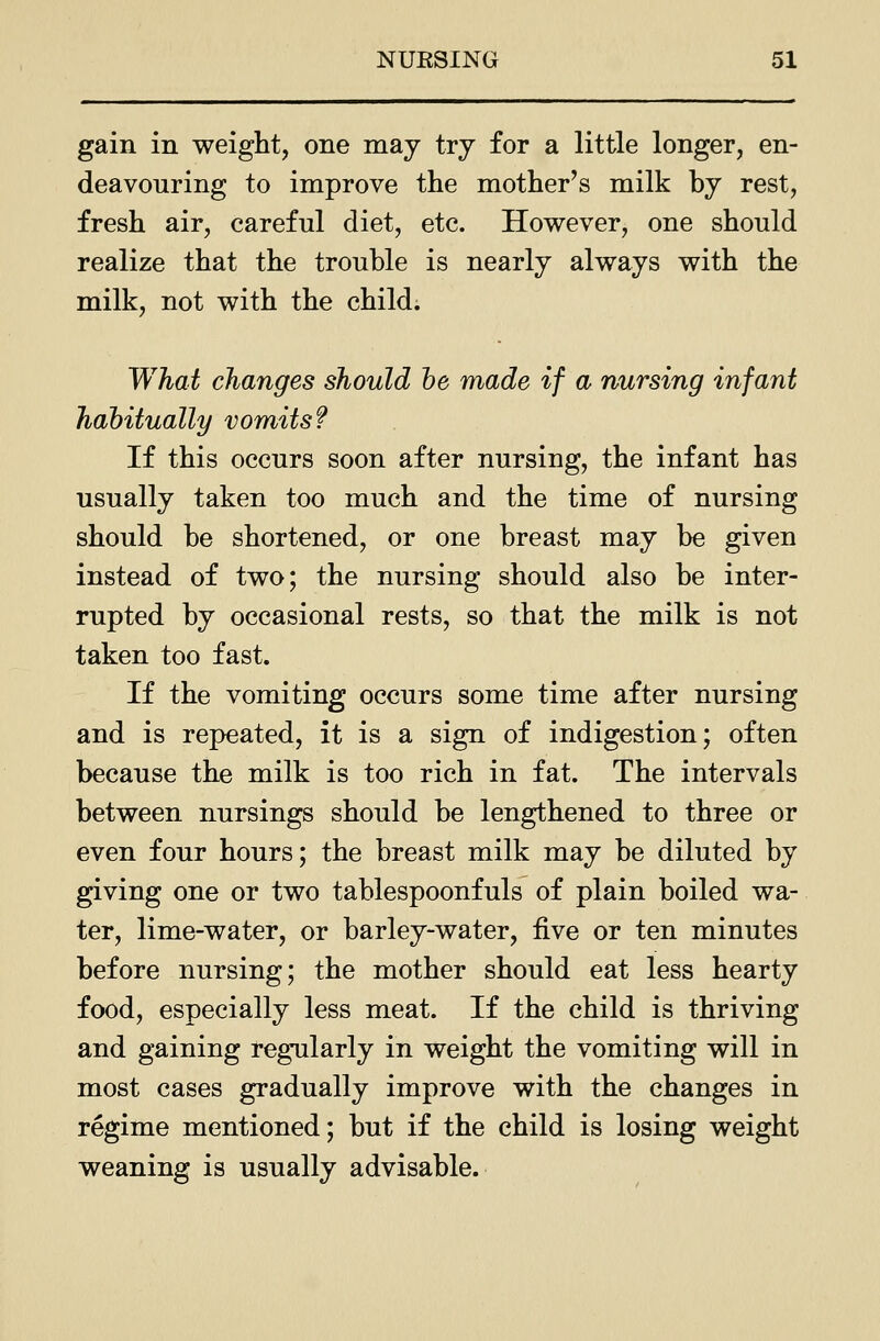 gain in weight, one may try for a little longer, en- deavouring to improve the mother's milk by rest, fresh air, careful diet, etc. However, one should realize that the trouble is nearly always with the milk, not with the child. What changes should he made if a nursing infant habitually vomits? If this occurs soon after nursing, the infant has usually taken too much and the time of nursing should be shortened, or one breast may be given instead of two; the nursing should also be inter- rupted by occasional rests, so that the milk is not taken too fast. If the vomiting occurs some time after nursing and is repeated, it is a sign of indigestion; often because the milk is too rich in fat. The intervals between nursings should be lengthened to three or even four hours; the breast milk may be diluted by giving one or two tablespoonfuls of plain boiled wa- ter, lime-water, or barley-water, five or ten minutes before nursing; the mother should eat less hearty food, especially less meat. If the child is thriving and gaining regularly in weight the vomiting will in most cases gradually improve with the changes in regime mentioned; but if the child is losing weight weaning is usually advisable.