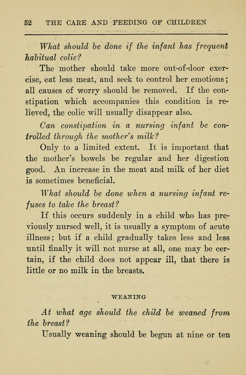 What should he done if the infant has frequent hahitual colic? The mother should take more out-of-door exer- cise, eat less meat, and seek to control her emotions; all causes of worry should be removed. If the con- stipation which accompanies this condition is re- lieved, the colic will usually disappear also. Can constipation in a nursing infant he con- trolled through the ynothers milkf Only to a limited extent. It is important that the mother's bowels be regular and her digestion good. An increase in the meat and milk of her diet is sometimes beneficial. What should he done when a nursing infant re- fuses to take the hreastf If this occurs suddenly in a child who has pre- viously nursed well, it is usually a symptom of acute illness; but if a child gradually takes less and less until finally it will not nurse at all, one may be cer- tain, if the child does not appear ill, that there is little or no milk in the breasts. At what age should the child he weaned from the hreast? Usually weaning should be begun at nine or ten