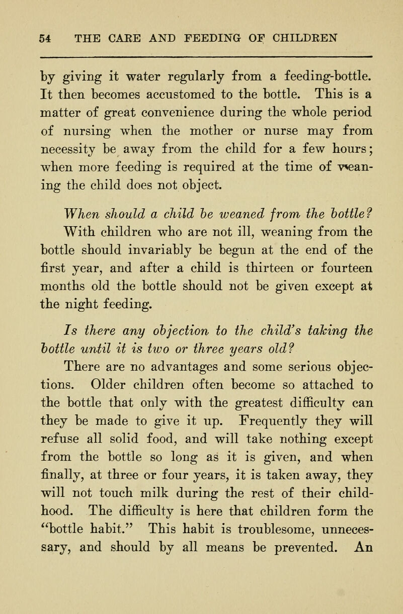 by giving it water regularly from a feeding-bottle. It then becomes accustomed to tbe bottle. This is a matter of great convenience during the whole period of nursing when the mother or nurse may from necessity be away from the child for a few hours; when more feeding is required at the time of v^an- ing the child does not object. When should a child he weaned from the hottle? With children who are not ill, weaning from the bottle should invariably be begun at the end of the first year, and after a child is thirteen or fourteen months old the bottle should not be given except at the night feeding. Is there any objection to the child's taking the hottle until it is two or three years old? There are no advantages and some serious objec- tions. Older children often become so attached to the bottle that only with the greatest difficulty can they be made to give it up. Frequently they will refuse all solid food, and will take nothing except from the bottle so long as it is given, and when finally, at three or four years, it is taken away, they will not touch milk during the rest of their child- hood. The difficulty is here that children form the '^bottle habit. This habit is troublesome, unneces- sary, and should by all means be prevented. An