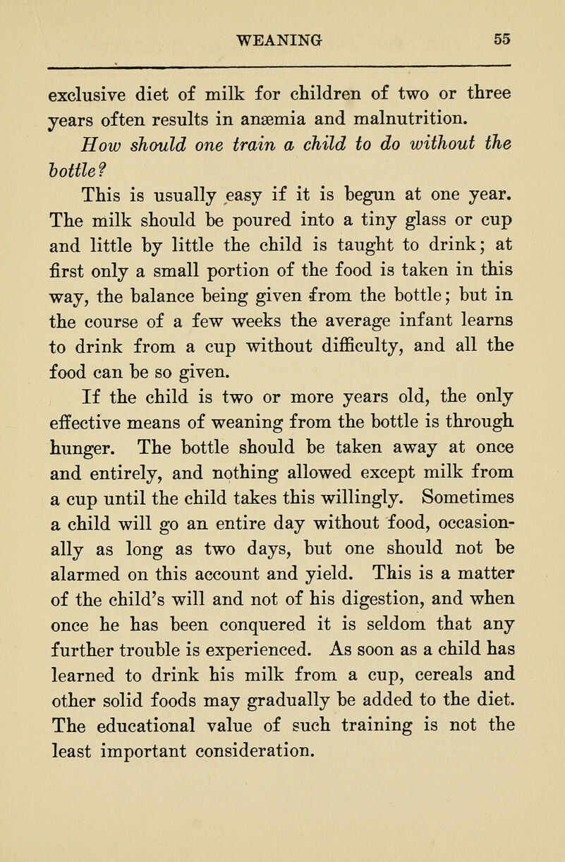 exclusive diet of milk for children of two or three years often results in anaemia and malnutrition. How should one train a child to do without the bottle f This is usually easy if it is begun at one year. The milk should be poured into a tiny glass or cup and little by little the child is taught to drink; at first only a small portion of the food is taken in this way, the balance being given from the bottle; but in the course of a few weeks the average infant learns to drink from a cup without difficulty, and all the food can be so given. ; If the child is two or more years old, the only effective means of weaning from the bottle is through hunger. The bottle should be taken away at once and entirely, and nothing allowed except milk from a cup until the child takes this willingly. Sometimes a child will go an entire day without food, occasion- ally as long as two days, but one should not be alarmed on this account and yield. This is a matter of the child's will and not of his digestion, and when once he has been conquered it is seldom that any further trouble is experienced. As soon as a child has learned to drink his milk from a cup, cereals and other solid foods may gradually be added to the diet. The educational value of such training is not the least important consideration.