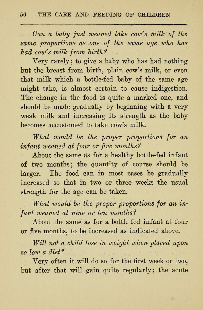 Can a hahy just weaned take cow's milk of the same proportions as one of the same age who has had cow's milk from hirth f Very rarely; to give a baby wbo bas bad notbing but tbe breast from birtb, plain cow's milk, or even tbat milk wbicb a bottle-fed baby of tbe same age migbt take, is almost certain to cause indigestion. Tbe cbange in tbe food is quite a marked one, and sbould be made gradually by beginning witb a very weak milk and increasing its strengtb as tbe baby becomes accustomed to take cow's milk. What would he the proper proportions for an infant weaned at four or five months f About tbe same as for a bealtby bottle-fed infant of two montbs; tbe quantity of course sbould be larger. Tbe food can in most cases be gradually increased so tbat in two or tbree weeks tbe usual strengtb for tbe age can be taken. What would he the proper proportions for an in- fant weaned at nine or ten months? About tbe same as for a bottle-fed infant at four or five montbs, to be increased as indicated above. Will not a child lose in weight when placed upon so low a diet f Yery often it will do so for tbe first week or two, but after tbat will gain quite regularly; tbe acute