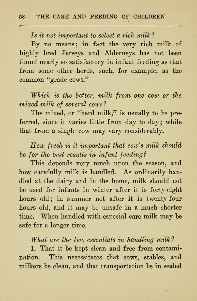 Is it not important to select a rich milk ? By no means; in fact the very rich milk of highly bred Jerseys and Alderneys has not been found nearly so satisfactory in infant feeding as that from some other herds, such, for example, as the common grade cows. Which is the better, milk from one cow or the mixed milk of several cows? The mixed, or herd milk, is usually to be pre- ferred, since it varies little from day to day; while that from a single cow may vary considerably. How fresh is it important that coiv's milk should he for the best results in infant feeding? This depends very much upon the season, and how carefully milk is handled. As ordinarily han- dled at the dairy and in the home, milk should not be used for infants in winter after it is forty-eight hours old; in summer not after it is twenty-four hours old, and it may be unsafe in a much shorter time. When handled with especial care milk may be safe for a longer time. What are the two essentials in handling milk? 1. That it be kept clean and free from contami- nation. This necessitates that cows, stables, and milkers be clean, and that transportation be in sealed