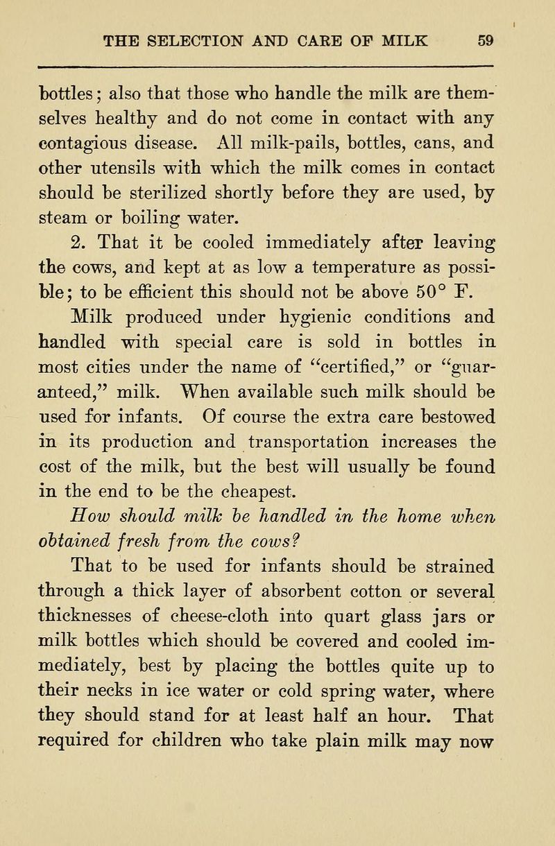 bottles; also that those who handle the milk are them- selves healthy and do not come in contact with any contagious disease. All milk-pails, bottles, cans, and other utensils with which the milk comes in contact should be sterilized shortly before they are used, by steam or boiling water. 2. That it be cooled immediately after leaving the cows, and kept at as low a temperature as possi- ble; to be efficient this should not be above 50° F. Milk produced under hygienic conditions and handled with special care is sold in bottles in most cities under the name of certified, or guar- anteed, milk. When available such milk should be used for infants. Of course the extra care bestowed in its production and transportation increases the cost of the milk, but the best will usually be found in the end to be the cheapest. How should milk he handled in the home when obtained fresh from the cows? That to be used for infants should be strained through a thick layer of absorbent cotton or several thicknesses of cheese-cloth into quart glass jars or milk bottles which should be covered and cooled im- mediately, best by placing the bottles quite up to their necks in ice water or cold spring water, where they should stand for at least half an hour. That required for children who take plain milk may now