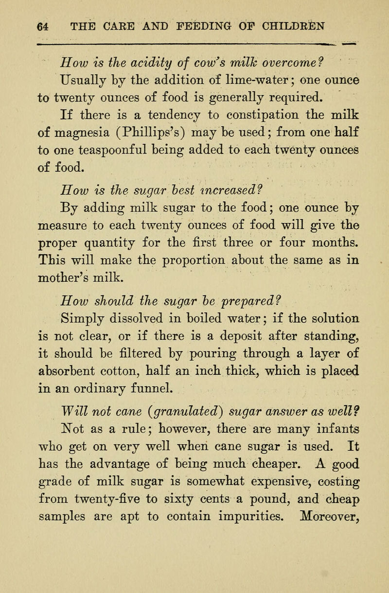 How is the acidity of cow's milh overcome ? Usually by the addition of lime-water; one ounce to twenty ounces of food is generally required. If there is a tendency to constipation the milk of magnesia (Phillips's) may be used; from one half to one teaspoonful being added to each twenty ounces of food. How is the sugar hest increased? By adding milk sugar to the food; one ounce by measure to each twenty ounces of food will give the proper quantity for the first three or four months. This will make the proportion about the same as in mother's milk. How should the sugar he prepared? Simply dissolved in boiled water; if the solution is not clear, or if there is a deposit after standing, it should be filtered by pouring through a layer of absorbent cotton, half an inch thick, which is placed in an ordinary funnel. Will not cane (granulated) sugar answer as well? ]^ot as a rule; however, there are many infants who get on very well when cane sugar is used. It has the advantage of being much cheaper. A good grade of milk sugar is somewhat expensive, costing from twenty-five to sixty cents a pound, and cheap samples are apt to contain impurities. Moreover,